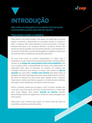 INTRODUÇÃO
São muitas as obrigações e os cuidados tanto por parte
do proprietário quanto pelo lado do inquilino.
Fique atento a todos os detalhes
Pode parecer uma tarefa simples, mas alugar um imóvel não se resume
apenas a encontrar o apartamento ou casa ideal, assinar um contrato e
fazer a mudança. São muitos detalhes no meio do caminho e, inclusive,
bastante burocracia a ser cumprida. Durante o processo, existem dois
pontos de vista de questões com que prestar atenção: o do proprietário e o
do inquilino. Ambos têm uma série de obrigações e cuidados a cumprir para
que tudo dê certo e a experiência seja positiva para todos.
De uma forma geral, as maiores preocupações se voltam para o
proprietário, ou seja, o dono do imóvel que deseja alugar. A primeira delas é
resolver se vai alugar por conta própria ou por uma imobiliária. Para
isso, é preciso avaliar a disponibilidade de tempo e de conhecimento. O
proprietário deve ainda se preocupar em escolher um inquilino com
condições ﬁnanceiras para bancar os custos, estar atento ao tipo de
garantia que será dado e realizar uma vistoria para deixar todas as
condições do imóvel registradas para estar resguardado ao ﬁm do contrato.
Por falar em contrato, ele deve conter todos detalhes sobre o inquilino,
ﬁador, sobre o imóvel, vencimento, reajustes e um tanto de outros detalhes
que exigem muito cuidado para não deixar nenhuma brecha.
Porém o inquilino, aquele que vai alugar e viver no imóvel, também tem
muito com o que ﬁcar atento. Primeiro, ele deve encontrar o imóvel ideal
para morar. Depois, deve prestar atenção na vistoria, contrato,
documentação, prazos de pagamento e ainda nas muitas obrigações que
deve cumprir.
Saiba tudo o que é preciso para alugar um imóvel, tanto por parte do
proprietário, quanto por parte do inquilino.
 