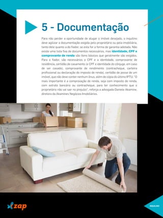 INQUILINO
Para não perder a oportunidade de alugar o imóvel desejado, o inquilino
deve agilizar a documentação exigida pelo proprietário ou pela imobiliária,
tanto dele quanto a do ﬁador, se esta for a forma de garantia adotada. Não
existe uma lista ﬁxa de documentos necessários, mas identidade, CPF e
comprovante de renda são itens básicos que geralmente são exigidos.
Para o ﬁador, são necessários o CPF e a identidade, comprovante de
residência, certidão de casamento (e CPF e identidade do cônjuge, em caso
de ser casado), comprovante de rendimento (contracheque, carteira
proﬁssional ou declaração do imposto de renda), certidão de posse de um
imóvel, que não deve conter nenhum ônus, além de cópia do último IPTU. "O
mais importante é a comprovação de renda, seja com imposto de renda,
com extrato bancário ou contracheque, para ter conhecimento que o
proprietário não vai sair no prejuízo", reforça a advogada Daniele Akamine,
diretora da Akamines Negócios Imobiliários.
5 - Documentação
 