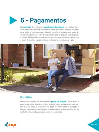 INQUILINO
No contrato, deve constar o vencimento do aluguel e o inquilino deve
ﬁcar atento às datas dos pagamentos, aﬁnal de contas, o atraso vai gerar
uma multa e mais despesas. Atenção também à quitação das taxas de
condomínio, Bombeiros e IPTU, caso estejam a cargo de quem está alugando
o imóvel. A inadimplência pode resultar em uma ação de despejo. Ainda ﬁca
a cargo do inquilino o pagamento de contas como energia, água e gás.
6 - Pagamentos
O contrato também vai estabelecer o prazo do aluguel. Ao término, o
proprietário pode solicitar o imóvel ou pode haver renovação do contrato.
Em caso de saída, o inquilino deve pedir o comprovante de quitação e
entrega das chaves. Caso o inquilino decida sair do imóvel antes do ﬁm do
contrato, existem algumas regras a serem cumpridas.
6.1 - Saída
 