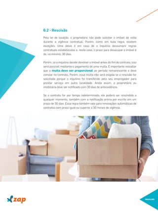 INQUILINO
Pela lei de locação, o proprietário não pode solicitar o imóvel de volta
durante a vigência contratual. Porém, como em toda regra, existem
exceções. Uma delas é em caso de o inquilino descumprir regras
contratuais estabelecidas e, neste caso, o prazo para desocupar o imóvel é
de, no mínimo, 30 dias.
Porém, se o inquilino decidir devolver o imóvel antes do ﬁm do contrato, isso
será possível mediante o pagamento de uma multa. É importante ressaltar
que a multa deve ser proporcional ao período remanescente e deve
constar no contrato. Porém, essa multa não será exigida se a rescisão for
solicitada porque o inquilino foi transferido pelo seu empregador para
prestar serviço em outra localidade. Ainda assim, o proprietário ou
imobiliária deve ser notiﬁcado com 30 dias de antecedência.
Se o contrato for por tempo indeterminado, ele poderá ser rescindido a
qualquer momento, também com a notiﬁcação prévia por escrito em um
prazo de 30 dias. Essa regra também vale para renovações automáticas de
contratos com prazo igual ou superior a 30 meses de vigência.
6.2 - Rescisão
 