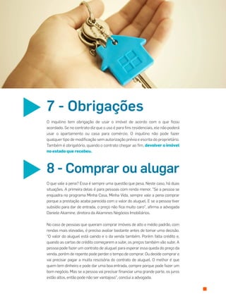 O inquilino tem obrigação de usar o imóvel de acordo com o que ﬁcou
acordado. Se no contrato diz que o uso é para ﬁns residenciais, ele não poderá
usar o apartamento ou casa para comércio. O inquilino não pode fazer
qualquer tipo de modiﬁcação sem autorização prévia e escrita do proprietário.
Também é obrigatório, quando o contrato chegar ao ﬁm, devolver o imóvel
no estado que recebeu.
7 - Obrigações
O que vale a pena? Essa é sempre uma questão que pesa. Neste caso, há duas
situações. A primeira delas é para pessoas com renda menor. "Se a pessoa se
enquadra no programa Minha Casa, Minha Vida, sempre vale a pena comprar
porque a prestação acaba parecida com o valor do aluguel. E se a pessoa tiver
subsídio para dar de entrada, o preço não ﬁca muito caro", aﬁrma a advogada
Daniele Akamine, diretora da Akamines Negócios Imobiliários.
No caso de pessoas que queiram comprar imóveis de alto e médio padrão, com
rendas mais elevadas, é preciso avaliar bastante antes de tomar uma decisão.
"O valor do aluguel está caindo e o da venda também. Porém falta crédito e,
quando as cartas de crédito começarem a subir, os preços também vão subir. A
pessoa pode fazer um contrato de aluguel para esperar essa queda do preço da
venda, porém de repente pode perder o tempo de comprar. Ou decide comprar e
vai precisar pagar a multa rescisória do contrato de aluguel. O melhor é que
quem tem dinheiro e pode dar uma boa entrada, compre porque pode fazer um
bom negócio. Mas se a pessoa vai precisar ﬁnanciar uma grande parte, os juros
estão altos, então pode não ser vantajoso", conclui a advogada.
8 - Comprar ou alugar
 