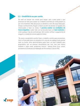 1.1 - Imobiliária ou por conta
Se você vai colocar seu imóvel para alugar, vale a pena pesar o que
precisará ser feito para avaliar se o trabalho será feito por conta própria ou
por uma imobiliária. Não são poucos os detalhes e eles vão exigir dedicação,
tempo e conhecimento. Alugar o imóvel vai além de atender as ligações dos
interessados e fazer as visitas. É preciso avaliar as condições do
futuro inquilino e saber lidar com as leis para fazer um bom contrato e
evitar qualquer tipo de contratempo. Sem contar veriﬁcar o pagamento do
aluguel e o estado de conservação do imóvel.
"Às vezes o proprietário prefere fazer o trabalho sozinho para economizar,
mas no ﬁnal pode levar um prejuízo e ter uma dor de cabeça muito grande
mais na frente. Uma administradora pode fazer um bom trabalho pelo
proprietário, que vai precisar desembolsar por isso, mas terá menos
trabalho e pode evitar problemas futuros", reforça Elísio Cruz Júnior,
presidente do Sindicato da Habitação de Pernambuco (Secovi-PE).
 