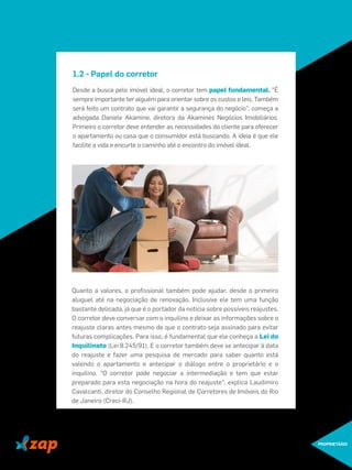 1.2 - Papel do corretor
Desde a busca pelo imóvel ideal, o corretor tem papel fundamental. "É
sempre importante ter alguém para orientar sobre os custos e leis. Também
será feito um contrato que vai garantir a segurança do negócio", começa a
advogada Daniele Akamine, diretora da Akamines Negócios Imobiliários.
Primeiro o corretor deve entender as necessidades do cliente para oferecer
o apartamento ou casa que o consumidor está buscando. A ideia é que ele
facilite a vida e encurte o caminho até o encontro do imóvel ideal.
PROPRIETÁRIO
Quanto a valores, o proﬁssional também pode ajudar, desde o primeiro
aluguel até na negociação de renovação. Inclusive ele tem uma função
bastante delicada, já que é o portador da notícia sobre possíveis reajustes.
O corretor deve conversar com o inquilino e deixar as informações sobre o
reajuste claras antes mesmo de que o contrato seja assinado para evitar
futuras complicações. Para isso, é fundamental que ele conheça a Lei do
Inquilinato (Lei 8.245/91). E o corretor também deve se antecipar à data
do reajuste e fazer uma pesquisa de mercado para saber quanto está
valendo o apartamento e antecipar o diálogo entre o proprietário e o
inquilino. "O corretor pode negociar a intermediação e tem que estar
preparado para esta negociação na hora do reajuste", explica Laudimiro
Cavalcanti, diretor do Conselho Regional de Corretores de Imóveis do Rio
de Janeiro (Creci-RJ).
 