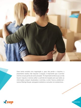 Caso tenha existido uma negociação e, para não perder o inquilino, o
proprietário aceitou não reajustar o aluguel, é importante que o corretor
oriente as duas partes de como proceder. "É importante lembrar que, se não
houver reajuste, é preciso aditar o contrato de locação para que todas as
informações estejam atualizadas e corretas e evitar futuros problemas",
conclui Rodrigo Karpat, advogado imobiliário e consultor em condomínios.
PROPRIETÁRIO
 