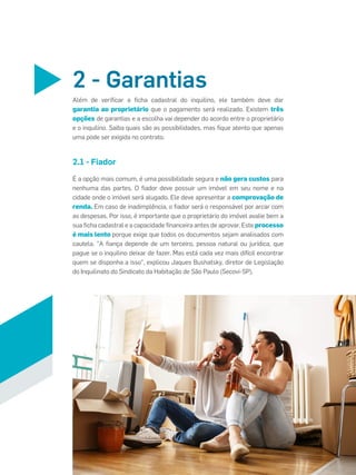 2.1 - Fiador
2 - Garantias
É a opção mais comum, é uma possibilidade segura e não gera custos para
nenhuma das partes. O ﬁador deve possuir um imóvel em seu nome e na
cidade onde o imóvel será alugado. Ele deve apresentar a comprovação de
renda. Em caso de inadimplência, o ﬁador será o responsável por arcar com
as despesas. Por isso, é importante que o proprietário do imóvel avalie bem a
sua ﬁcha cadastral e a capacidade ﬁnanceira antes de aprovar. Este processo
é mais lento porque exige que todos os documentos sejam analisados com
cautela. "A ﬁança depende de um terceiro, pessoa natural ou jurídica, que
pague se o inquilino deixar de fazer. Mas está cada vez mais difícil encontrar
quem se disponha a isso", explicou Jaques Bushatsky, diretor de Legislação
do Inquilinato do Sindicato da Habitação de São Paulo (Secovi-SP).
Além de veriﬁcar a ﬁcha cadastral do inquilino, ele também deve dar
garantia ao proprietário que o pagamento será realizado. Existem três
opções de garantias e a escolha vai depender do acordo entre o proprietário
e o inquilino. Saiba quais são as possibilidades, mas ﬁque atento que apenas
uma pode ser exigida no contrato.
 