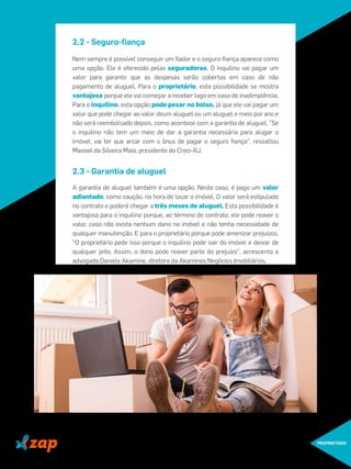 2.2 - Seguro-ﬁança
Nem sempre é possível conseguir um ﬁador e o seguro-ﬁança aparece como
uma opção. Ele é oferecido pelas seguradoras. O inquilino vai pagar um
valor para garantir que as despesas serão cobertas em caso de não
pagamento de aluguel. Para o proprietário, esta possibilidade se mostra
vantajosa porque ele vai começar a receber logo em caso de inadimplência.
Para o inquilino, esta opção pode pesar no bolso, já que ele vai pagar um
valor que pode chegar ao valor deum aluguel ou um aluguel e meio por ano e
não será reembolsado depois, como acontece com a garantia de aluguel. "Se
o inquilino não tem um meio de dar a garantia necessária para alugar o
imóvel, vai ter que arcar com o ônus de pagar o seguro ﬁança", ressaltou
Manoel da Silveira Maia, presidente do Creci-RJ.
2.3 - Garantia de aluguel
A garantia de aluguel também é uma opção. Neste caso, é pago um valor
adiantado, como caução, na hora de locar o imóvel. O valor será estipulado
no contrato e poderá chegar a três meses de aluguel. Esta possibilidade é
vantajosa para o inquilino porque, ao término do contrato, ele pode reaver o
valor, caso não exista nenhum dano no imóvel e não tenha necessidade de
qualquer manutenção. E para o proprietário porque pode amenizar prejuízos.
"O proprietário pede isso porque o inquilino pode sair do imóvel e deixar de
qualquer jeito. Assim, o dono pode reaver parte do prejuízo", acrescenta a
advogada Daniele Akamine, diretora da Akamines Negócios Imobiliários.
PROPRIETÁRIO
 