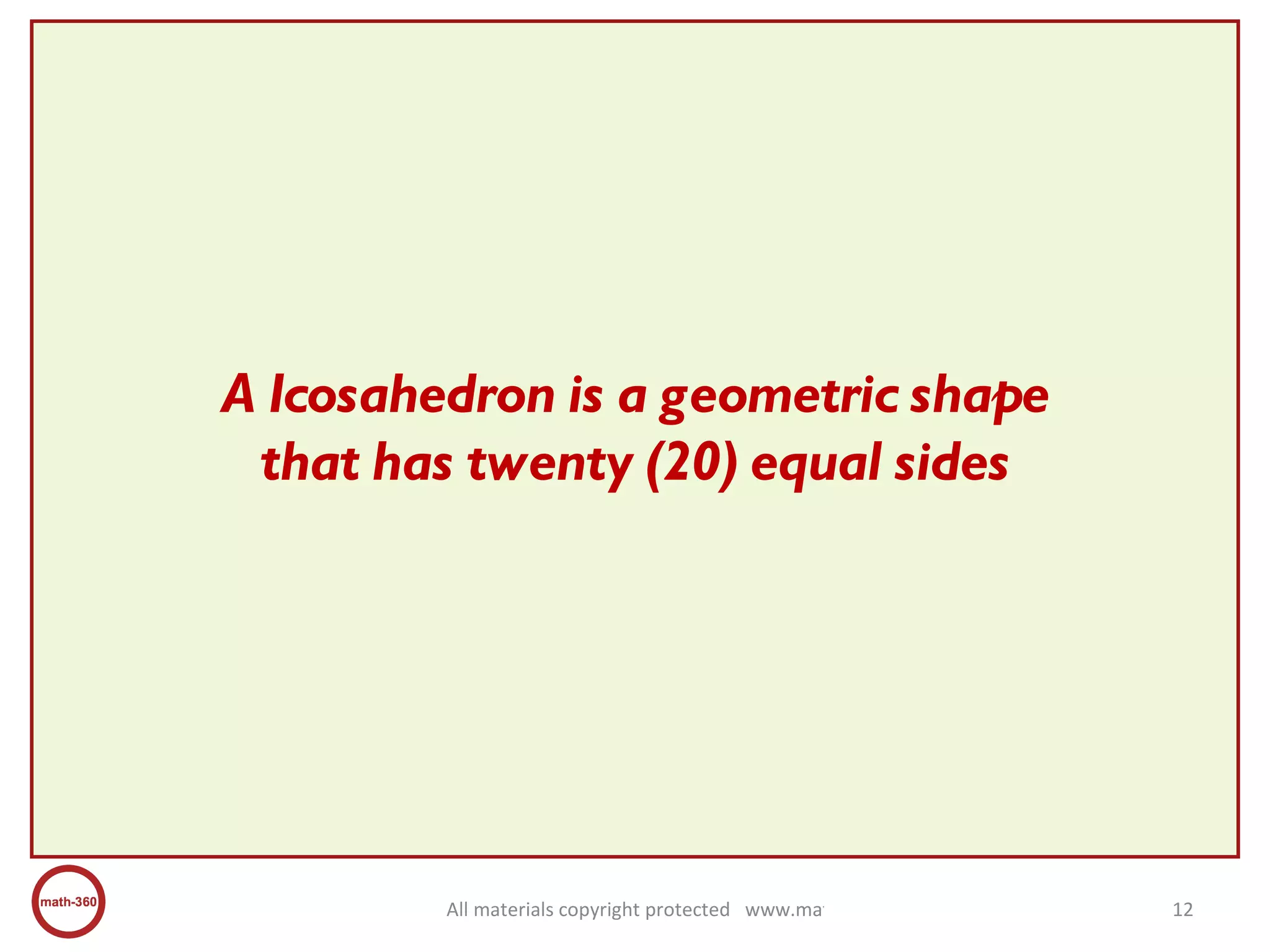 A Icosahedron is a geometric shape that has twenty (20) equal sides 