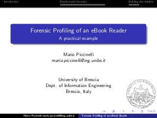 Introduction Ebook reader forensics Building the timeline
Forensic Proﬁling of an eBook Reader
A practical example
Mario Piccinelli
mario.piccinelli@ing.unibs.it
University of Brescia
Dept. of Information Engineering
Brescia, Italy
Mario Piccinelli mario.piccinelli@ing.unibs.it Forensic Proﬁling of an eBook Reader
 