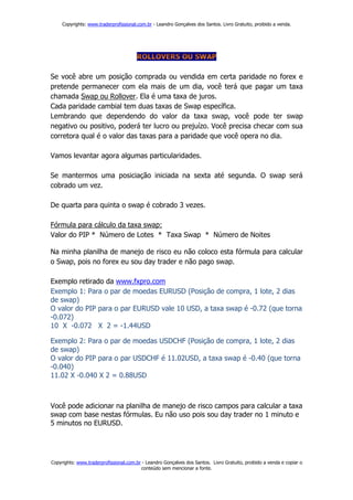 Copyrights: www.traderprofissional.com.br - Leandro Gonçalves dos Santos. Livro Gratuito, proibido a venda.




Se você abre um posição comprada ou vendida em certa paridade no forex e
pretende permanecer com ela mais de um dia, você terá que pagar um taxa
chamada Swap ou Rollover. Ela é uma taxa de juros.
Cada paridade cambial tem duas taxas de Swap específica.
Lembrando que dependendo do valor da taxa swap, você pode ter swap
negativo ou positivo, poderá ter lucro ou prejuízo. Você precisa checar com sua
corretora qual é o valor das taxas para a paridade que você opera no dia.

Vamos levantar agora algumas particularidades.

Se mantermos uma posiciação iniciada na sexta até segunda. O swap será
cobrado um vez.

De quarta para quinta o swap é cobrado 3 vezes.

Fórmula para cálculo da taxa swap:
Valor do PIP * Número de Lotes * Taxa Swap * Número de Noites

Na minha planilha de manejo de risco eu não coloco esta fórmula para calcular
o Swap, pois no forex eu sou day trader e não pago swap.

Exemplo retirado da www.fxpro.com
Exemplo 1: Para o par de moedas EURUSD (Posição de compra, 1 lote, 2 dias
de swap)
O valor do PIP para o par EURUSD vale 10 USD, a taxa swap é -0.72 (que torna
-0.072)
10 X -0.072 X 2 = -1.44USD

Exemplo 2: Para o par de moedas USDCHF (Posição de compra, 1 lote, 2 dias
de swap)
O valor do PIP para o par USDCHF é 11.02USD, a taxa swap é -0.40 (que torna
-0.040)
11.02 X -0.040 X 2 = 0.88USD



Você pode adicionar na planilha de manejo de risco campos para calcular a taxa
swap com base nestas fórmulas. Eu não uso pois sou day trader no 1 minuto e
5 minutos no EURUSD.




Copyrights: www.traderprofissional.com.br - Leandro Gonçalves dos Santos. Livro Gratuito, proibido a venda e copiar o
                                         conteúdo sem mencionar a fonte.
 