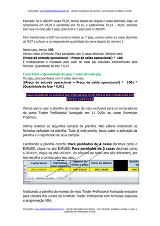 Copyrights: www.traderprofissional.com.br - Leandro Gonçalves dos Santos. Livro Gratuito, proibido a venda.



Exemplo: Se o USDJPY custa 79,07, temos depois da vírgula 2 casas decimais, logo, se
compramos em 79,07 e vendemos em 79,14, e subtrairmos 79,14 – 79,07, teremos
0,07 que no caso são 7 pips, pois 0,07 é 7 pips para o USDJPY.

Para transformar o 0,07 em número inteiro ou 7 pips, vamos contar as casas decimais
de 0,07 e colocar a correspondente quantidade de zeros depois do número 1.

Neste caso, temos 100.
Vamos voltar a fórmula: Para paridades com 2 casas decimais. Sempre será:
(Preço de entrada operacional – Preço de saída operacional) * 100
E multiplicamos o resultado pelo valor de cada pip calculado anteriormente pela
fórmula: Quantidade do lote * 0,01

Lucro total = Quantidade de pips * valor de cada pip
Ou seja, para paridades com 2 casas decimais;
((Preço de entrada operacional – Preço de saída operacional) *                                            100) *
(Quantidade do lote * 0,01)




Vamos agora usar a planilha de manejo de risco exclusiva para os compradores
do curso Trader Profissional Avançado em 11 DVDs ou curso Reversion
Prophecy.

Vamos analizar os seguintes campos da planilha. Não estarei analizando as
fórmulas aplicadas na planilha. Tudo já está pronto, basta saber a aplicação da
planilha e o significado de seus campos.

Escolhendo a planilha correta: Para paridades de 4 casas decimais como o
EURUSD, clique na aba EURUSD. Para paridades de 2 casas decimais como
o USDJPY, clique na aba USDJPY. Os cálculos de cada uma são diferentes, por
isso escolha a correta para seu caso.




Analizando a planilha de manejo de risco Trader Profissional Avançado exclusiva
para clientes dos cursos do Instituto Trader Profissional com fórmulas especiais
e programação VBA.

Copyrights: www.traderprofissional.com.br - Leandro Gonçalves dos Santos. Livro Gratuito, proibido a venda e copiar o
                                         conteúdo sem mencionar a fonte.
 