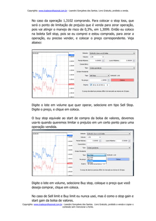 Copyrights: www.traderprofissional.com.br - Leandro Gonçalves dos Santos. Livro Gratuito, proibido a venda.



         No caso da operação 1,3102 comprando. Para colocar o stop loss, que
         será o ponto de limitação de prejuízo que é venda para zerar operação,
         pois vai atingir o manejo de risco de 0,3%, em 1,3099. Então eu coloco
         na boleta Sell stop, pois se eu comprei e estou comprado, para zerar a
         operação, eu preciso vender, e colocar o preço correspondente. Veja
         abaixo:




         Digite o lote em volume que quer operar, selecione em tipo Sell Stop.
         Digite o preço, e clique em coloca.

         O buy stop equivale ao start de compra da bolsa de valores, devemos
         usa-lo quando queremos limitar o prejuízo em um certo ponto para uma
         operação vendida.




         Digite o lote em volume, selecione Buy stop, coloque o preço que você
         deseja comprar, clique em coloca.

         No caso de Sell limit e Buy limit eu nunca usei, mas é como o stop gain e
         start gain da bolsa de valores.
Copyrights: www.traderprofissional.com.br - Leandro Gonçalves dos Santos. Livro Gratuito, proibido a venda e copiar o
                                         conteúdo sem mencionar a fonte.
 