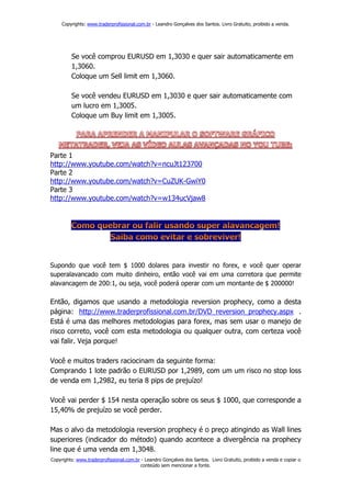 Copyrights: www.traderprofissional.com.br - Leandro Gonçalves dos Santos. Livro Gratuito, proibido a venda.




         Se você comprou EURUSD em 1,3030 e quer sair automaticamente em
         1,3060.
         Coloque um Sell limit em 1,3060.

         Se você vendeu EURUSD em 1,3030 e quer sair automaticamente com
         um lucro em 1,3005.
         Coloque um Buy limit em 1,3005.




Parte 1
http://www.youtube.com/watch?v=ncuJt123700
Parte 2
http://www.youtube.com/watch?v=CuZUK-GwiY0
Parte 3
http://www.youtube.com/watch?v=w134ucVjaw8




Supondo que você tem $ 1000 dolares para investir no forex, e você quer operar
superalavancado com muito dinheiro, então você vai em uma corretora que permite
alavancagem de 200:1, ou seja, você poderá operar com um montante de $ 200000!

Então, digamos que usando a metodologia reversion prophecy, como a desta
página: http://www.traderprofissional.com.br/DVD_reversion_prophecy.aspx .
Está é uma das melhores metodologias para forex, mas sem usar o manejo de
risco correto, você com esta metodologia ou qualquer outra, com certeza você
vai falir. Veja porque!

Você e muitos traders raciocinam da seguinte forma:
Comprando 1 lote padrão o EURUSD por 1,2989, com um um risco no stop loss
de venda em 1,2982, eu teria 8 pips de prejuízo!

Você vai perder $ 154 nesta operação sobre os seus $ 1000, que corresponde a
15,40% de prejuízo se você perder.

Mas o alvo da metodologia reversion prophecy é o preço atingindo as Wall lines
superiores (indicador do método) quando acontece a divergência na prophecy
line que é uma venda em 1,3048.
Copyrights: www.traderprofissional.com.br - Leandro Gonçalves dos Santos. Livro Gratuito, proibido a venda e copiar o
                                         conteúdo sem mencionar a fonte.
 