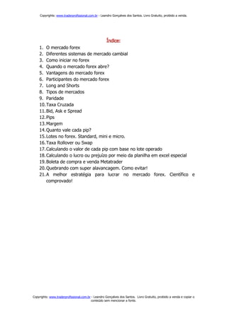 Copyrights: www.traderprofissional.com.br - Leandro Gonçalves dos Santos. Livro Gratuito, proibido a venda.




    1. O mercado forex
    2. Diferentes sistemas de mercado cambial
    3. Como iniciar no forex
    4. Quando o mercado forex abre?
    5. Vantagens do mercado forex
    6. Participantes do mercado forex
    7. Long and Shorts
    8. Tipos de mercados
    9. Paridade
    10. Taxa Cruzada
    11. Bid, Ask e Spread
    12. Pips
    13. Margem
    14. Quanto vale cada pip?
    15. Lotes no forex. Standard, mini e micro.
    16. Taxa Rollover ou Swap
    17. Calculando o valor de cada pip com base no lote operado
    18. Calculando o lucro ou prejuízo por meio da planilha em excel especial
    19. Boleta de compra e venda Metatrader
    20. Quebrando com super alavancagem. Como evitar!
    21. A melhor estratégia para lucrar no mercado forex. Científico e
        comprovado!




Copyrights: www.traderprofissional.com.br - Leandro Gonçalves dos Santos. Livro Gratuito, proibido a venda e copiar o
                                         conteúdo sem mencionar a fonte.
 