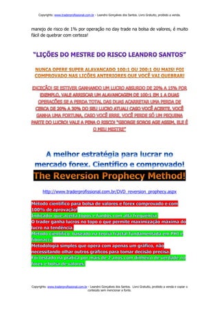Copyrights: www.traderprofissional.com.br - Leandro Gonçalves dos Santos. Livro Gratuito, proibido a venda.



manejo de risco de 1% por operação no day trade na bolsa de valores, é muito
fácil de quebrar com certeza!




        http://www.traderprofissional.com.br/DVD_reversion_prophecy.aspx




Copyrights: www.traderprofissional.com.br - Leandro Gonçalves dos Santos. Livro Gratuito, proibido a venda e copiar o
                                         conteúdo sem mencionar a fonte.
 