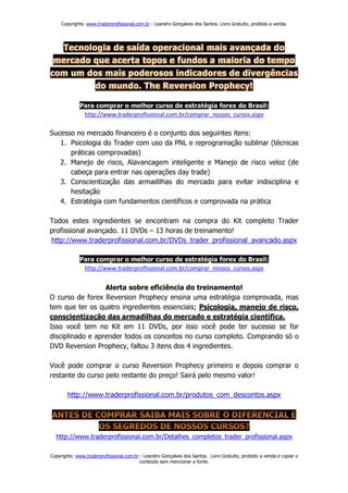Copyrights: www.traderprofissional.com.br - Leandro Gonçalves dos Santos. Livro Gratuito, proibido a venda.




             Para comprar o melhor curso de estratégia forex do Brasil:
              http://www.traderprofissional.com.br/comprar_nossos_cursos.aspx

Sucesso no mercado financeiro é o conjunto dos seguintes itens:
   1. Psicologia do Trader com uso da PNL e reprogramação sublinar (técnicas
      práticas comprovadas)
   2. Manejo de risco, Alavancagem inteligente e Manejo de risco veloz (de
      cabeça para entrar nas operações day trade)
   3. Conscientização das armadilhas do mercado para evitar indisciplina e
      hesitação
   4. Estratégia com fundamentos científicos e comprovada na prática

Todos estes ingredientes se encontram na compra do Kit completo Trader
profissional avançado. 11 DVDs – 13 horas de treinamento!
http://www.traderprofissional.com.br/DVDs_trader_profissional_avancado.aspx

             Para comprar o melhor curso de estratégia forex do Brasil:
              http://www.traderprofissional.com.br/comprar_nossos_cursos.aspx


                  Alerta sobre eficiência do treinamento!
O curso de forex Reversion Prophecy ensina uma estratégia comprovada, mas
tem que ter os quatro ingredientes essenciais; Psicologia, manejo de risco,
conscientização das armadilhas do mercado e estratégia científica.
Isso você tem no Kit em 11 DVDs, por isso você pode ter sucesso se for
disciplinado e aprender todos os conceitos no curso completo. Comprando só o
DVD Reversion Prophecy, faltou 3 itens dos 4 ingredientes.

Você pode comprar o curso Reversion Prophecy primeiro e depois comprar o
restante do curso pelo restante do preço! Sairá pelo mesmo valor!

        http://www.traderprofissional.com.br/produtos_com_descontos.aspx




  http://www.traderprofissional.com.br/Detalhes_completos_trader_profissional.aspx

Copyrights: www.traderprofissional.com.br - Leandro Gonçalves dos Santos. Livro Gratuito, proibido a venda e copiar o
                                         conteúdo sem mencionar a fonte.
 