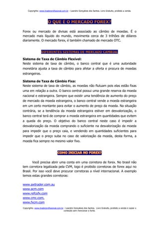 Copyrights: www.traderprofissional.com.br - Leandro Gonçalves dos Santos. Livro Gratuito, proibido a venda.




Forex ou mercado de divisas está associado ao câmbio de moedas. É o
mercado mais líquido do mundo, movimenta cerca de 3 trilhões de dólares
diariamente. O mercado forex, é também chamado de mercado OTC.




Sistema de Taxa de Câmbio Flexível:
Neste sistema de taxa de câmbio, o banco central que é uma autoridade
monetária ajusta a taxa de câmbio para afetar a oferta e procura de moedas
estrangeiras.

Sistema de Taxa de Câmbio Fixa:
Neste sistema de taxa de câmbio, as moedas não flutuam pois elas estão fixas
uma em relação a outra. O banco central possui uma grande reserva da moeda
nacional e estrangeira. Sempre que existir uma tendência de aumento do preço
de mercado da moeda estrangeira, o banco central vende a moeda estrangeira
em um certo montante para evitar o aumento de preço da moeda. Na situação
contrária, se a tendência da moeda estrangeira estiver em desvalorização, o
banco central terá de comprar a moeda estrangeira em quantidades que evitem
a queda do preço. O objetivo do banco central neste caso é impedir a
desvalorização da moeda comprando o suficiente na desvalorização da moeda
para impedir que o preço caia, e vendendo em quantidades suficientes para
impedir que o preço suba no caso de valorização da moeda, desta forma, a
moeda fica sempre no mesmo valor fixo.




        Você precisa abrir uma conta em uma corretora de forex. No brasil não
tem corretora legalizada pela CVM, logo é proibido corretoras de forex aqui no
Brasil. Por isso você deve procurar corretoras a nível internacional. A exemplo
temos estas grandes corretoras:

www.axitrader.com.au
www.acm.com
www.refcofx.com
www.cmc.com.
www.fxcm.com
Copyrights: www.traderprofissional.com.br - Leandro Gonçalves dos Santos. Livro Gratuito, proibido a venda e copiar o
                                         conteúdo sem mencionar a fonte.
 