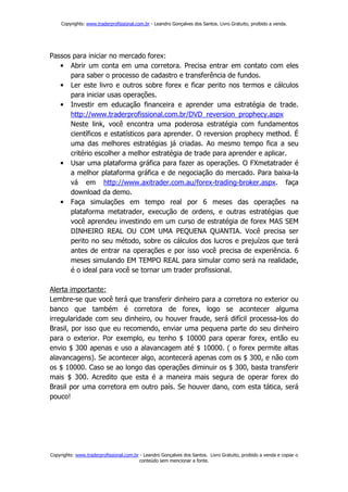 Copyrights: www.traderprofissional.com.br - Leandro Gonçalves dos Santos. Livro Gratuito, proibido a venda.




Passos para iniciar no mercado forex:
   • Abrir um conta em uma corretora. Precisa entrar em contato com eles
      para saber o processo de cadastro e transferência de fundos.
   • Ler este livro e outros sobre forex e ficar perito nos termos e cálculos
      para iniciar usas operações.
   • Investir em educação financeira e aprender uma estratégia de trade.
      http://www.traderprofissional.com.br/DVD_reversion_prophecy.aspx
      Neste link, você encontra uma poderosa estratégia com fundamentos
      científicos e estatísticos para aprender. O reversion prophecy method. É
      uma das melhores estratégias já criadas. Ao mesmo tempo fica a seu
      critério escolher a melhor estratégia de trade para aprender e aplicar.
   • Usar uma plataforma gráfica para fazer as operações. O FXmetatrader é
      a melhor plataforma gráfica e de negociação do mercado. Para baixa-la
      vá em http://www.axitrader.com.au/forex-trading-broker.aspx. faça
      download da demo.
   • Faça simulações em tempo real por 6 meses das operações na
      plataforma metatrader, execução de ordens, e outras estratégias que
      você aprendeu investindo em um curso de estratégia de forex MAS SEM
      DINHEIRO REAL OU COM UMA PEQUENA QUANTIA. Você precisa ser
      perito no seu método, sobre os cálculos dos lucros e prejuízos que terá
      antes de entrar na operações e por isso você precisa de experiência. 6
      meses simulando EM TEMPO REAL para simular como será na realidade,
      é o ideal para você se tornar um trader profissional.

Alerta importante:
Lembre-se que você terá que transferir dinheiro para a corretora no exterior ou
banco que também é corretora de forex, logo se acontecer alguma
irregularidade com seu dinheiro, ou houver fraude, será difícil processa-los do
Brasil, por isso que eu recomendo, enviar uma pequena parte do seu dinheiro
para o exterior. Por exemplo, eu tenho $ 10000 para operar forex, então eu
envio $ 300 apenas e uso a alavancagem até $ 10000. ( o forex permite altas
alavancagens). Se acontecer algo, acontecerá apenas com os $ 300, e não com
os $ 10000. Caso se ao longo das operações diminuir os $ 300, basta transferir
mais $ 300. Acredito que esta é a maneira mais segura de operar forex do
Brasil por uma corretora em outro país. Se houver dano, com esta tática, será
pouco!




Copyrights: www.traderprofissional.com.br - Leandro Gonçalves dos Santos. Livro Gratuito, proibido a venda e copiar o
                                         conteúdo sem mencionar a fonte.
 