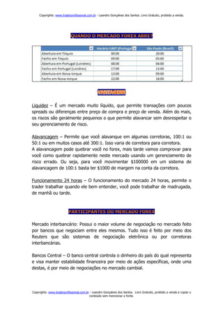 Copyrights: www.traderprofissional.com.br - Leandro Gonçalves dos Santos. Livro Gratuito, proibido a venda.




Liquidez – É um mercado muito líquido, que permite transações com poucos
spreads ou diferenças entre preço de compra e preço de venda. Além do mais,
os riscos são geralmente pequenos o que permite alavancar sem desrespeitar o
seu gerenciamento de risco.

Alavancagem – Permite que você alavanque em algumas corretoras, 100:1 ou
50:1 ou em muitos casos até 300:1. Isso varia de corretora para corretora.
A alavancagem pode quebrar você no forex, mais tarde vamos comprovar para
você como quebrar rapidamente neste mercado usando um gerenciamento de
risco errado. Ou seja, para você movimentar $100000 em um sistema de
alavancagem de 100:1 basta ter $1000 de margem na conta da corretora.

Funcionamento 24 horas – O funcionamento do mercado 24 horas, permite o
trader trabalhar quando ele bem entender, você pode trabalhar de madrugada,
de manhã ou tarde.




Mercado interbancário: Possui o maior volume de negociação no mercado feito
por bancos que negociam entre eles mesmos. Tudo isso é feito por meio dos
Reuters que são sistemas de negociação eletrônica ou por corretoras
interbancárias.

Bancos Central – O banco central controla o dinheiro do país do qual representa
e visa manter estabilidade financeira por meio de ações específicas, onde uma
destas, é por meio de negociações no mercado cambial.




Copyrights: www.traderprofissional.com.br - Leandro Gonçalves dos Santos. Livro Gratuito, proibido a venda e copiar o
                                         conteúdo sem mencionar a fonte.
 