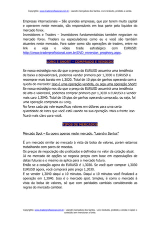 Copyrights: www.traderprofissional.com.br - Leandro Gonçalves dos Santos. Livro Gratuito, proibido a venda.



Empresas internacionais – São grandes empresas, que por terem muito capital
e operarem neste mercado, são responsáveis em boa parte pela liquidez do
mercado forex.
Investidores e Traders – Investidores fundamentalistas também negociam no
mercado forex. Traders ou especuladores como eu e você são também
atuantes neste mercado. Para saber como são operações de traders, entre no
link    e    veja    o     vídeo    trade   estratégico    com    EURUSD:
http://www.traderprofissional.com.br/DVD_reversion_prophecy.aspx.




Se nossa estratégia nos diz que o preço do EURUSD assumira uma tendência
de baixa e desvalorizará, podemos vender primeiro por 1,3030 o EURUSD e
recomprar mais barato em 1,3020. Total de 10 pips de ganhos operando com a
queda do mercado! Isso é uma operação vendida, ou seja uma operação Short!
Se nossa estratégia nos diz que o preço do EURUSD assumirá uma tendência
de alta e valorizará, podemos comprar primeiro por 1,3030 o EURUSD e vender
mais caro 1,3040. Total de 10 pips de ganhos operando comprado, ou seja, foi
uma operação comprada ou Long.
No forex cada pip vale específicos valores em dólares para uma certa
quantidade de lotes que você está usando na sua operação. Mais a frente isso
ficará mais claro para você.




Mercado Spot – Eu opero apenas neste mercado. “Leandro Santos”

É um mercado similar ao mercado à vista da bolsa de valores, porém estamos
trabalhando com pares de moedas.
Os preços de negociação são praticados e definidos no valor da cotação atual.
Já no mercado de opções se negocia preços com base em especulações de
datas futuras e o mesmo se aplica para o mercado futuro.
Então se a cotação agora do EURUSD é 1,3030. Se você quer comprar 1,3030
EURUSD agora, você comprará pelo preço 1,3030.
E se vender 1,3040 daqui a 10 minutos. Daqui a 10 minutos você finalizará a
operação em 1,3040. Isso é o mercado spot. Simples, é como o mercado à
vista da bolsa de valores, só que com paridades cambiais considerando as
regras do mercado cambial.




Copyrights: www.traderprofissional.com.br - Leandro Gonçalves dos Santos. Livro Gratuito, proibido a venda e copiar o
                                         conteúdo sem mencionar a fonte.
 