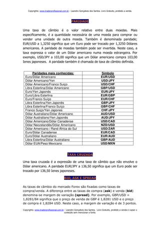 Copyrights: www.traderprofissional.com.br - Leandro Gonçalves dos Santos. Livro Gratuito, proibido a venda.




Uma taxa de câmbio é o valor relativo entre duas moedas. Mais
especificamente, é a quantidade necessária de uma moeda para comprar ou
vender uma unidade de outra moeda. Também é denominada paridade;
EUR/USD a 1,3250 significa que um Euro pode ser trocado por 1,3250 Dólares
americanos. A paridade de moedas também pode ser invertida. Neste caso, a
taxa expressa o valor de um Dólar americano numa moeda estrangeira. Por
exemplo, USD/JPY a 103,00 significa que um Dólar americano compra 103,00
Ienes japoneses. A paridade também é chamada de taxa de câmbio definida.


       Paridades mais conhecidas:                                              Símbolo
  Euro/Dólar Americano                                                         EUR/USD
  Dólar Americano/Yen                                                          USD/JPY
  Dólar Americano/Franco Suiço                                                 USD/CHF
  Libra Esterlina/Dólar Americano                                              GBP/USD
  Euro/Yen Japonês                                                             EUR/JPY
  Euro/Libra Esterlina                                                         EUR/GBP
  Euro/Franco Suíço                                                            EUR/CHF
  Libra Esterlina/Yen Japonês                                                  GBP/JPY
  Libra Esterlina/Franco Suíço                                                 GBP/CHF
  Franco Suiço/Yen Japones                                                     CHF/JPY
  Dólar Australiano/Dólar Americano                                            AUD/USD
  Dólar Australiano/Yen Japonês                                                AUD/JPY
  Dólar Americano/Dólar Canadense                                              USD/CAD
  Dólar Neozelandês/Dólar Americano                                            NZD/USD
  Dólar Americano / Rand África do Sul                                         USD/ZAR
  Euro/Dólar Canadense                                                         EUR/CAD
  Euro/Dólar Australiano                                                       EUR/AUD
  Libra Esterlina/Dólar Australiano                                            GBP/AUD
  Dólar EUA/Peso Mexicano                                                      USD/MXN




Uma taxa cruzada é a expressão de uma taxa de câmbio que não envolve o
Dólar americano. A paridade EUR/JPY a 136,50 significa que um Euro pode ser
trocado por 136,50 Ienes japoneses.



As taxas de câmbio do mercado Forex são fixadas como taxas de
compra/venda. A diferença entre as taxas de compra (ask) e venda (bid)
denomina-se margem de variação (spread). Por exemplo, GBP/USD =
1,8281/84 significa que o preço de venda de GBP é 1,8281 USD e o preço
de compra é 1,8284 USD. Neste caso, a margem de variação é de 3 pontos.

Copyrights: www.traderprofissional.com.br - Leandro Gonçalves dos Santos. Livro Gratuito, proibido a venda e copiar o
                                         conteúdo sem mencionar a fonte.
 