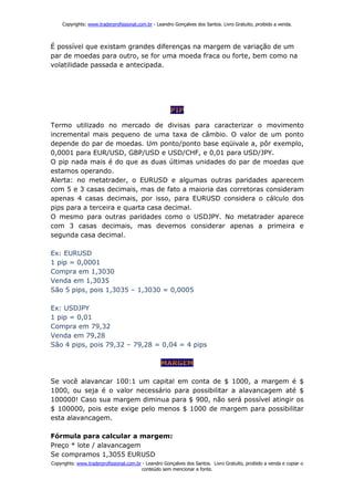 Copyrights: www.traderprofissional.com.br - Leandro Gonçalves dos Santos. Livro Gratuito, proibido a venda.



É possível que existam grandes diferenças na margem de variação de um
par de moedas para outro, se for uma moeda fraca ou forte, bem como na
volatilidade passada e antecipada.




Termo utilizado no mercado de divisas para caracterizar o movimento
incremental mais pequeno de uma taxa de câmbio. O valor de um ponto
depende do par de moedas. Um ponto/ponto base eqüivale a, pôr exemplo,
0,0001 para EUR/USD, GBP/USD e USD/CHF, e 0,01 para USD/JPY.
O pip nada mais é do que as duas últimas unidades do par de moedas que
estamos operando.
Alerta: no metatrader, o EURUSD e algumas outras paridades aparecem
com 5 e 3 casas decimais, mas de fato a maioria das corretoras consideram
apenas 4 casas decimais, por isso, para EURUSD considera o cálculo dos
pips para a terceira e quarta casa decimal.
O mesmo para outras paridades como o USDJPY. No metatrader aparece
com 3 casas decimais, mas devemos considerar apenas a primeira e
segunda casa decimal.

Ex: EURUSD
1 pip = 0,0001
Compra em 1,3030
Venda em 1,3035
São 5 pips, pois 1,3035 – 1,3030 = 0,0005

Ex: USDJPY
1 pip = 0,01
Compra em 79,32
Venda em 79,28
São 4 pips, pois 79,32 – 79,28 = 0,04 = 4 pips




Se você alavancar 100:1 um capital em conta de $ 1000, a margem é $
1000, ou seja é o valor necessário para possibilitar a alavancagem até $
100000! Caso sua margem diminua para $ 900, não será possível atingir os
$ 100000, pois este exige pelo menos $ 1000 de margem para possibilitar
esta alavancagem.

Fórmula para calcular a margem:
Preço * lote / alavancagem
Se compramos 1,3055 EURUSD
Copyrights: www.traderprofissional.com.br - Leandro Gonçalves dos Santos. Livro Gratuito, proibido a venda e copiar o
                                         conteúdo sem mencionar a fonte.
 
