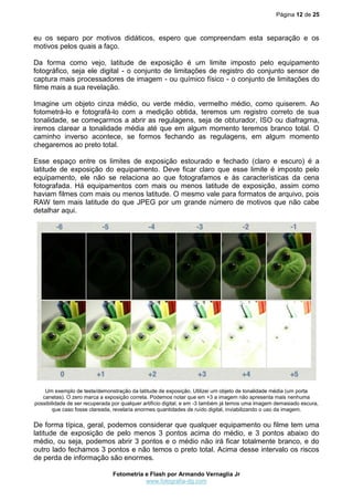 Página 12 de 25



eu os separo por motivos didáticos, espero que compreendam esta separação e os
motivos pelos quais a faço.

Da forma como vejo, latitude de exposição é um limite imposto pelo equipamento
fotográfico, seja ele digital - o conjunto de limitações de registro do conjunto sensor de
captura mais processadores de imagem - ou químico físico - o conjunto de limitações do
filme mais a sua revelação.

Imagine um objeto cinza médio, ou verde médio, vermelho médio, como quiserem. Ao
fotometrá-lo e fotografá-lo com a medição obtida, teremos um registro correto de sua
tonalidade, se começarmos a abrir as regulagens, seja de obturador, ISO ou diafragma,
iremos clarear a tonalidade média até que em algum momento teremos branco total. O
caminho inverso acontece, se formos fechando as regulagens, em algum momento
chegaremos ao preto total.

Esse espaço entre os limites de exposição estourado e fechado (claro e escuro) é a
latitude de exposição do equipamento. Deve ficar claro que esse limite é imposto pelo
equipamento, ele não se relaciona ao que fotografamos e às características da cena
fotografada. Há equipamentos com mais ou menos latitude de exposição, assim como
haviam filmes com mais ou menos latitude. O mesmo vale para formatos de arquivo, pois
RAW tem mais latitude do que JPEG por um grande número de motivos que não cabe
detalhar aqui.




    Um exemplo de teste/demonstração da latitude de exposição. Utilizei um objeto de tonalidade média (um porta
   canetas). O zero marca a exposição correta. Podemos notar que em +3 a imagem não apresenta mais nenhuma
possibilidade de ser recuperada por qualquer artifício digital, e em -3 também já temos uma imagem demasiado escura,
       que caso fosse clareada, revelaria enormes quantidades de ruído digital, inviabilizando o uso da imagem.

De forma típica, geral, podemos considerar que qualquer equipamento ou filme tem uma
latitude de exposição de pelo menos 3 pontos acima do médio, e 3 pontos abaixo do
médio, ou seja, podemos abrir 3 pontos e o médio não irá ficar totalmente branco, e do
outro lado fechamos 3 pontos e não temos o preto total. Acima desse intervalo os riscos
de perda de informação são enormes.

                                Fotometria e Flash por Armando Vernaglia Jr
                                           www.fotografia-dg.com
 