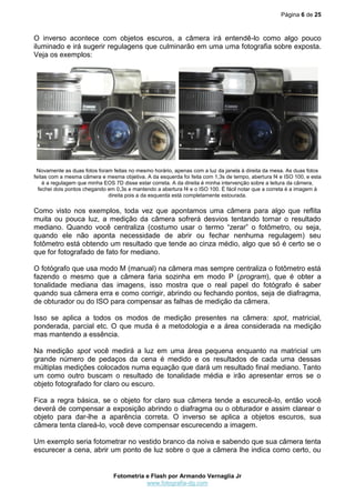 Página 6 de 25



O inverso acontece com objetos escuros, a câmera irá entendê-lo como algo pouco
iluminado e irá sugerir regulagens que culminarão em uma uma fotografia sobre exposta.
Veja os exemplos:




 Novamente as duas fotos foram feitas no mesmo horário, apenas com a luz da janela à direita da mesa. As duas fotos
feitas com a mesma câmera e mesma objetiva. A da esquerda foi feita com 1,3s de tempo, abertura f4 e ISO 100, e esta
    é a regulagem que minha EOS 7D disse estar correta. A da direita é minha intervenção sobre a leitura da câmera,
  fechei dois pontos chegando em 0,3s e mantendo a abertura f4 e o ISO 100. É fácil notar que a correta é a imagem à
                              direita pois a da esquerda está completamente estourada.

Como visto nos exemplos, toda vez que apontamos uma câmera para algo que reflita
muita ou pouca luz, a medição da câmera sofrerá desvios tentando tornar o resultado
mediano. Quando você centraliza (costumo usar o termo “zerar” o fotômetro, ou seja,
quando ele não aponta necessidade de abrir ou fechar nenhuma regulagem) seu
fotômetro está obtendo um resultado que tende ao cinza médio, algo que só é certo se o
que for fotografado de fato for mediano.

O fotógrafo que usa modo M (manual) na câmera mas sempre centraliza o fotômetro está
fazendo o mesmo que a câmera faria sozinha em modo P (program), que é obter a
tonalidade mediana das imagens, isso mostra que o real papel do fotógrafo é saber
quando sua câmera erra e como corrigir, abrindo ou fechando pontos, seja de diafragma,
de obturador ou do ISO para compensar as falhas de medição da câmera.

Isso se aplica a todos os modos de medição presentes na câmera: spot, matricial,
ponderada, parcial etc. O que muda é a metodologia e a área considerada na medição
mas mantendo a essência.

Na medição spot você medirá a luz em uma área pequena enquanto na matricial um
grande número de pedaços da cena é medido e os resultados de cada uma dessas
múltiplas medições colocados numa equação que dará um resultado final mediano. Tanto
um como outro buscam o resultado de tonalidade média e irão apresentar erros se o
objeto fotografado for claro ou escuro.

Fica a regra básica, se o objeto for claro sua câmera tende a escurecê-lo, então você
deverá de compensar a exposição abrindo o diafragma ou o obturador e assim clarear o
objeto para dar-lhe a aparência correta. O inverso se aplica a objetos escuros, sua
câmera tenta clareá-lo, você deve compensar escurecendo a imagem.

Um exemplo seria fotometrar no vestido branco da noiva e sabendo que sua câmera tenta
escurecer a cena, abrir um ponto de luz sobre o que a câmera lhe indica como certo, ou


                                Fotometria e Flash por Armando Vernaglia Jr
                                           www.fotografia-dg.com
 