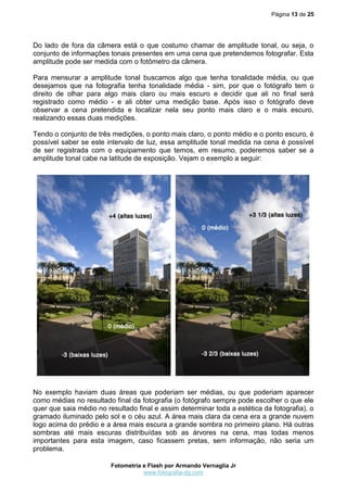 Página 13 de 25




Do lado de fora da câmera está o que costumo chamar de amplitude tonal, ou seja, o
conjunto de informações tonais presentes em uma cena que pretendemos fotografar. Esta
amplitude pode ser medida com o fotômetro da câmera.

Para mensurar a amplitude tonal buscamos algo que tenha tonalidade média, ou que
desejamos que na fotografia tenha tonalidade média - sim, por que o fotógrafo tem o
direito de olhar para algo mais claro ou mais escuro e decidir que ali no final será
registrado como médio - e ali obter uma medição base. Após isso o fotógrafo deve
observar a cena pretendida e localizar nela seu ponto mais claro e o mais escuro,
realizando essas duas medições.

Tendo o conjunto de três medições, o ponto mais claro, o ponto médio e o ponto escuro, é
possível saber se este intervalo de luz, essa amplitude tonal medida na cena é possível
de ser registrada com o equipamento que temos, em resumo, poderemos saber se a
amplitude tonal cabe na latitude de exposição. Vejam o exemplo a seguir:




No exemplo haviam duas áreas que poderiam ser médias, ou que poderiam aparecer
como médias no resultado final da fotografia (o fotógrafo sempre pode escolher o que ele
quer que saia médio no resultado final e assim determinar toda a estética da fotografia), o
gramado iluminado pelo sol e o céu azul. A área mais clara da cena era a grande nuvem
logo acima do prédio e a área mais escura a grande sombra no primeiro plano. Há outras
sombras até mais escuras distribuídas sob as árvores na cena, mas todas menos
importantes para esta imagem, caso ficassem pretas, sem informação, não seria um
problema.

                         Fotometria e Flash por Armando Vernaglia Jr
                                    www.fotografia-dg.com
 