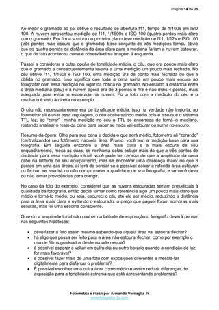 Página 14 de 25




Ao medir o gramado ao sol obtive o resultado de abertura f11, tempo de 1/100s em ISO
100. A nuvem apresentou medição de f11, 1/1600s e ISO 100 (quatro pontos mais claro
que o gramado. Por fim a sombra do primeiro plano teve medição de f11, 1/12s e ISO 100
(três pontos mais escuro que o gramado). Esse conjunto de três medições tornou óbvio
que os quatro pontos de distância da área clara para a mediana fariam a nuvem estourar,
o que de fato aconteceu como é observável na imagem à esquerda.

Passei a considerar a outra opção de tonalidade média, o céu, que era pouco mais claro
que o gramado e consequentemente levaria a uma medição um pouco mais fechada. No
céu obtive f11, 1/160s e ISO 100, uma medição 2/3 de ponto mais fechada do que a
obtida no gramado. Isso significa que toda a cena sairia um pouco mais escura ao
fotografar com essa medição no lugar da obtida no gramado. No entanto a distância entre
o área mediana (céu) e a nuvem agora era de 3 pontos e 1/3 e não mais 4 pontos, mais
adequada para evitar o estourado na nuvem. Fiz a foto com a medição do céu e o
resultado é visto à direita no exemplo.

O céu não necessariamente era de tonalidade média, isso na verdade não importa, ao
fotometrar ali e usar essa regulagem, o céu acaba saindo médio pois é isso que o sistema
TTL faz, ao “zerar” minha medição no céu o TTL se encarrega de torná-lo mediano,
restando analisar o resto da cena para saber se nada vai estourar ou sumir no escuro.

Resumo da ópera: Olhe para sua cena e decida o que será médio, fotometre ali “zerando”
(centralizando) seu fotômetro naquela área. Pronto, você tem a medição base para sua
fotografia. Em seguida encontre a área mais clara e a mais escura de seu
enquadramento, meça as duas, se nenhuma delas estiver mais do que a três pontos de
distância para essa medição inicial, você pode ter certeza de que a amplitude da cena
cabe na latitude de seu equipamento, mas se encontrar uma diferença maior do que 3
pontos em uma das áreas, aí terá de pensar se é possível deixar a referida área estourar
ou fechar, se isso irá ou não comprometer a qualidade de sua fotografia, e se você deve
ou não tomar providências para corrigir.

No caso da foto do exemplo, considerei que as nuvens estouradas seriam prejudiciais à
qualidade da fotografia, então decidi tomar como referência algo um pouco mais claro que
médio e torná-lo médio, ou seja, escureci o céu até ele ser médio, reduzindo a distância
para a área mais clara e evitando o estourado, o preço que paguei foram sombras mais
escuras, mas foi uma escolha consciente.

Quando a amplitude tonal não couber na latitude de exposição o fotógrafo deverá pensar
nas seguintes hipóteses:

    devo fazer a foto assim mesmo sabendo que aquela área vai estourar/fechar?
    há algo que possa ser feito para a área não estourar/fechar, como por exemplo o
     uso de filtros graduados de densidade neutra?
    é possível esperar e voltar em outro dia ou outro horário quando a condição de luz
     for mais favorável?
    é possível fazer mais de uma foto com exposições diferentes e mesclá-las
     digitalmente para disfarçar o problema?
    É possível escolher uma outra área como médio e assim reduzir diferenças de
     exposição para a tonalidade extrema que está apresentando problemas?



                        Fotometria e Flash por Armando Vernaglia Jr
                                   www.fotografia-dg.com
 
