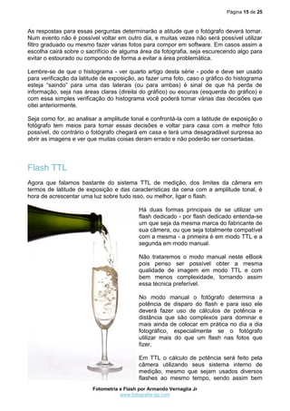 Página 15 de 25



As respostas para essas perguntas determinarão a atitude que o fotógrafo deverá tomar.
Num evento não é possível voltar em outro dia, e muitas vezes não será possível utilizar
filtro graduado ou mesmo fazer várias fotos para compor em software. Em casos assim a
escolha cairá sobre o sacrifício de alguma área da fotografia, seja escurecendo algo para
evitar o estourado ou compondo de forma a evitar a área problemática.

Lembre-se de que o histograma - ver quarto artigo desta série - pode e deve ser usado
para verificação da latitude de exposição, ao fazer uma foto, caso o gráfico do histograma
esteja “saindo” para uma das laterais (ou para ambas) é sinal de que há perda de
informação, seja nas áreas claras (direita do gráfico) ou escuras (esquerda do gráfico) e
com essa simples verificação do histograma você poderá tomar várias das decisões que
citei anteriormente.

Seja como for, ao analisar a amplitude tonal e confrontá-la com a latitude de exposição o
fotógrafo tem meios para tomar essas decisões e voltar para casa com a melhor foto
possível, do contrário o fotógrafo chegará em casa e terá uma desagradável surpresa ao
abrir as imagens e ver que muitas coisas deram errado e não poderão ser consertadas.




Flash TTL
Agora que falamos bastante do sistema TTL de medição, dos limites da câmera em
termos de latitude de exposição e das características da cena com a amplitude tonal, é
hora de acrescentar uma luz sobre tudo isso, ou melhor, ligar o flash.

                                           Há duas formas principais de se utilizar um
                                           flash dedicado - por flash dedicado entenda-se
                                           um que seja da mesma marca do fabricante de
                                           sua câmera, ou que seja totalmente compatível
                                           com a mesma - a primeira é em modo TTL e a
                                           segunda em modo manual.

                                           Não trataremos o modo manual neste eBook
                                           pois penso ser possível obter a mesma
                                           qualidade de imagem em modo TTL e com
                                           bem menos complexidade, tornando assim
                                           essa técnica preferível.

                                           No modo manual o fotógrafo determina a
                                           potência de disparo do flash e para isso ele
                                           deverá fazer uso de cálculos de potência e
                                           distância que são complexos para dominar e
                                           mais ainda de colocar em prática no dia a dia
                                           fotográfico, especialmente se o fotógrafo
                                           utilizar mais do que um flash nas fotos que
                                           fizer.

                                           Em TTL o cálculo de potência será feito pela
                                           câmera utilizando seus sistema interno de
                                           medição, mesmo que sejam usados diversos
                                           flashes ao mesmo tempo, sendo assim bem
                        Fotometria e Flash por Armando Vernaglia Jr
                                   www.fotografia-dg.com
 