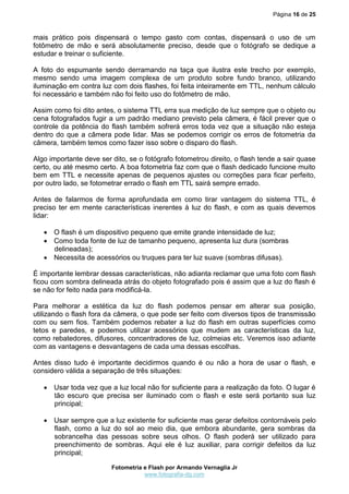 Página 16 de 25



mais prático pois dispensará o tempo gasto com contas, dispensará o uso de um
fotômetro de mão e será absolutamente preciso, desde que o fotógrafo se dedique a
estudar e treinar o suficiente.

A foto do espumante sendo derramando na taça que ilustra este trecho por exemplo,
mesmo sendo uma imagem complexa de um produto sobre fundo branco, utilizando
iluminação em contra luz com dois flashes, foi feita inteiramente em TTL, nenhum cálculo
foi necessário e também não foi feito uso do fotômetro de mão.

Assim como foi dito antes, o sistema TTL erra sua medição de luz sempre que o objeto ou
cena fotografados fugir a um padrão mediano previsto pela câmera, é fácil prever que o
controle da potência do flash também sofrerá erros toda vez que a situação não esteja
dentro do que a câmera pode lidar. Mas se podemos corrigir os erros de fotometria da
câmera, também temos como fazer isso sobre o disparo do flash.

Algo importante deve ser dito, se o fotógrafo fotometrou direito, o flash tende a sair quase
certo, ou até mesmo certo. A boa fotometria faz com que o flash dedicado funcione muito
bem em TTL e necessite apenas de pequenos ajustes ou correções para ficar perfeito,
por outro lado, se fotometrar errado o flash em TTL sairá sempre errado.

Antes de falarmos de forma aprofundada em como tirar vantagem do sistema TTL, é
preciso ter em mente características inerentes à luz do flash, e com as quais devemos
lidar:

    O flash é um dispositivo pequeno que emite grande intensidade de luz;
    Como toda fonte de luz de tamanho pequeno, apresenta luz dura (sombras
     delineadas);
    Necessita de acessórios ou truques para ter luz suave (sombras difusas).

É importante lembrar dessas características, não adianta reclamar que uma foto com flash
ficou com sombra delineada atrás do objeto fotografado pois é assim que a luz do flash é
se não for feito nada para modificá-la.

Para melhorar a estética da luz do flash podemos pensar em alterar sua posição,
utilizando o flash fora da câmera, o que pode ser feito com diversos tipos de transmissão
com ou sem fios. Também podemos rebater a luz do flash em outras superfícies como
tetos e paredes, e podemos utilizar acessórios que mudem as características da luz,
como rebatedores, difusores, concentradores de luz, colmeias etc. Veremos isso adiante
com as vantagens e desvantagens de cada uma dessas escolhas.

Antes disso tudo é importante decidirmos quando é ou não a hora de usar o flash, e
considero válida a separação de três situações:

    Usar toda vez que a luz local não for suficiente para a realização da foto. O lugar é
     tão escuro que precisa ser iluminado com o flash e este será portanto sua luz
     principal;

    Usar sempre que a luz existente for suficiente mas gerar defeitos contornáveis pelo
     flash, como a luz do sol ao meio dia, que embora abundante, gera sombras da
     sobrancelha das pessoas sobre seus olhos. O flash poderá ser utilizado para
     preenchimento de sombras. Aqui ele é luz auxiliar, para corrigir defeitos da luz
     principal;

                         Fotometria e Flash por Armando Vernaglia Jr
                                    www.fotografia-dg.com
 