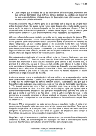 Página 17 de 25




    Usar sempre que a estética da luz do flash for um efeito desejado, momentos em
     que sombras delineadas e luz de frente para as pessoas ou objetos seja desejável
     ou que as possibilidades criativas do uso do flash sejam mais interessantes do que
     as oferecidas pela luz existente.

Voltando ao sistema TTL, de forma geral ele é calculado com o disparo de um pré flash
antes do disparo final, nós quase nunca vemos esse disparo, ele é muito rápido e ocorre
numa fração de segundo antes da fotografia de fato ser tomada pela câmera. O flash é
disparado numa fração de sua potência, o reflexo desse disparo prévio é medido pela
câmera com o sistema TTL que então determina a força necessária ao disparo final.

Além do reflexo da luz que é captado e medido, sendo essa a essência do sistema TTL,
muitas câmeras levam em conta a distância entre o objeto fotografado e a câmera. Com
isso é possível para o equipamento tomar conclusões sobre a tonalidade ou reflexão do
objeto fotografado. Já que objetos opacos e de tonalidade média tem sua reflexão
previsível, se a câmera captar um reflexo maior ou menor do que o previsto, é possível
para o equipamento em algum grau compreender que o que está diante de suas lentes é
algo mais claro ou mais reflexivo, ou mais escuro ou pouco reflexivo, e assim a câmera
adapta a força de disparo do flash às várias situações possíveis.

Há variações de metodologia e forma de cálculo entre os diversos fabricantes, mas em
essência o sistema TTL funciona como descrito. Concluímos então por entender que
existem dois momentos e dois cálculos realizados pela câmera e seu sistema TTL, o
primeiro é a fotometria, na qual o reflexo de luz emitido pelos objetos é medido e para
uma exposição mediana desse objeto será mostrado ao fotógrafo uma combinação de
abertura e tempo adequadas. O segundo momento é o flash, caso esteja sendo utilizado,
a câmera emitirá o pré flash, o calculará com base no reflexo recebido, e assim
determinará a força de disparo do mesmo.

A câmera sempre busca o resultado de tonalidade média - ver o segundo artigo desta
série para maiores detalhes - , assim, se o fotógrafo estiver utilizando ajustes de abertura
e tempo que na interpretação da câmera estejam escuros, subexpostos, seja por que o
fotógrafo decidiu subexpor propositalmente, seja por real falta de iluminação no ambiente,
o TTL tentará compensar com o flash e dispará-lo mais forte a ponto de obter a
iluminação mediana da cena. Por outro lado, se o fotógrafo optar por ajustes que a
câmera considere sobre exposição, seja por que o fotógrafo optou por uma foto clara ou
por que o objeto à sua frente é de fato claro - como o velho exemplo da noiva - e ele
compensou a exposição para isso, a câmera acabará por disparar o flash de forma mais
fraca para evitar o exagero de luz que ela detectou tanto na fotometria como no pré flash
do sistema TTL.

O sistema TTL é conservador, ou seja, sempre busca o resultado médio. A idéia é ter
certeza que o fotógrafo volte para casa com a foto, mesmo que não ideal. Para que o
fotógrafo se aproxime de voltar para casa com a foto ideal e assim não tenha que ficar
corrigindo no computador, é que são feitos os ajustes de exposição para corrigir a
fotometria e os ajustes de compensação de exposição de flash.

No próximo tópico trataremos das possíveis mudanças do processo de fotometria quando
utilizamos o flash, as compensações de exposição de flash e considerações sobre
quando o flash for usado como luz de preenchimento e como luz principal.


                         Fotometria e Flash por Armando Vernaglia Jr
                                    www.fotografia-dg.com
 
