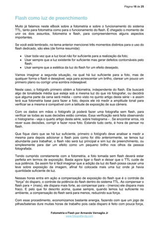 Página 18 de 25



Flash como luz de preenchimento
Muito já falamos neste eBook sobre a fotometria e sobre o funcionamento do sistema
TTL, tanto para fotometria como para o funcionamento do flash. É chegado o momento de
unir os dois assuntos, fotometria e flash, para compreendermos alguns aspectos
importantes.

Se você está lembrado, no tema anterior mencionei três momentos distintos para o uso do
flash dedicado, são eles (de forma resumida):

    Usar toda vez que a luz local não for suficiente para a realização da foto;
    Usar sempre que a luz existente for suficiente mas gerar defeitos contornáveis pelo
     flash;
    Usar sempre que a estética da luz do flash for um efeito desejado.

Vamos imaginar a segunda situação, na qual há luz suficiente para a foto, mas de
qualquer forma o flash é desejável, seja para acrescentar um brilho, clarear um pouco um
primeiro plano ou corrigir uma sombra indesejável.

Neste caso, o fotógrafo primeiro obtém a fotometria, independente do flash. Ele buscará
algo de tonalidade média que esteja sob a mesma luz do que irá fotografar, ou decidirá
que alguma parte da cena será média - como visto no quinto artigo desta série - e assim
terá sua fotometria base para fazer a foto, depois ele irá medir a amplitude tonal para
verificar se a mesma é compatível com a latitude de exposição de sua câmera.

Com os dados em mãos o fotógrafo já poderá fazer uma fotografia sem flash, para
verificar se todas as suas decisões estão corretas. Essa verificação será feita observando
o histograma - veja o quarto artigo desta série, sobre histograma - . Se encontrar erros, irá
rever suas decisões, corrigir e fazer nova foto. Estando tudo certo, é hora de pensar no
flash.

Que fique claro que se há luz suficiente, primeiro o fotógrafo deve analisar e medir a
mesma para depois adicionar o flash pois como foi dito anteriormente, se temos luz
abundante para trabalhar, o flash não será luz principal e sim luz de preenchimento, ou
simplesmente para dar um efeito como um pequeno brilho nos olhos da pessoa
fotografada.

Tendo cumprido corretamente com a fotometria, a foto tomada sem flash deverá estar
perfeita em termos de exposição. Basta agora ligar o flash e deixar que o TTL cuide de
sua potência. Se assim for é fácil imaginar que a adição da luz do flash possa causar uma
leve sobre exposição da imagem, afinal foi colocada mais uma luz onde já havia
quantidade suficiente de luz.

Nessas horas entra em ação a compensação de exposição do flash que é o controle da
“força” do disparo, o controle da potência do flash dentro do sistema TTL. Ao compensar o
flash para + (mais), ele dispara mais forte, ao compensar para - (menos) ele dispara mais
fraco. E pelo que foi descrito acima, quase sempre, quando temos luz suficiente no
ambiente, a compensação do flash será para menos, reduzindo sua força.

Com esse procedimento, economizamos bastante energia, fazendo com que um jogo de
pilhas/baterias dure muitas horas de trabalho pois cada disparo é feito com pouca força,

                         Fotometria e Flash por Armando Vernaglia Jr
                                    www.fotografia-dg.com
 