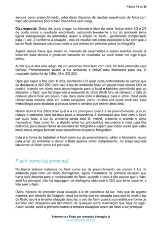 Página 19 de 25



sempre como preenchimento, além disso disparos de rápidas sequências de fotos com
flash são possíveis pois o flash nunca fica sem carga.

Dica especial: Gosto de, após chegar na fotometria ideal da cena, fechar entre 1/3 e 2/3
de ponto sobre o resultado encontrado, reduzindo levemente a luz do ambiente (uma
ligeira subexposição do ambiente), assim a adição do flash - geralmente compensado
para -1 até -2 conforme a situação - não irá resultar em sobre exposição e faz com que a
luz do flash destaque um pouco mais o que estiver em primeiro plano na fotografia.

Alguns alunos meus que atuam no mercado de casamentos e outros eventos sociais já
testaram essa técnica e gostaram bastante do resultado, se você testar me diga o que
achou.

A foto que ilustra este artigo, de um saboroso drink feito com café, foi feita utilizando essa
técnica. Primeiramente avaliei a luz ambiente e obtive uma fotometria para ela. O
resultado obtido foi de 1/80s, f2 e ISO 200.

Optei por expor a foto com 1/125s, mantendo o f2 (pela curta profundidade de campo que
eu desejava) e ISO 200, com isso a luz do ambiente ficou um pouco mais escura (2/3 de
ponto), criando um clima mais aconchegante para o local e também permitindo que ao
adicionar o flash, que foi disparado à esquerda do drink (flash fora da câmera), o fato do
primeiro plano ficar um pouco mais claro daria todo o destaque para o drink. Você pode
utilizar essa mesma idéia em outras situações, como retratos nos quais você usa essa
metodologia para destacar a pessoa sobre o cenário que estiver atrás dela.

Nessa técnica fica difícil dizer qual é a luz principal e qual é a de preenchimento, pois ao
reduzir o ambiente você dá mais peso e importância à iluminação que fizer com o flash,
por outro lado, a luz do ambiente ainda está lá, visível, presente e criando o clima
necessário. Seja como for, a divisão entre luz principal/luz secundária é mais para fins
didáticos, para deixar claras as decisões do fotógrafo e espero que todos vocês que estão
lendo meus artigos tenham essa consciência enquanto fotografam.

Esta é a forma de trabalhar o flash como luz de preenchimento, obter a fotometria, expor
para a luz do ambiente e deixar o flash apenas como complemento, no artigo seguinte
falaremos do flash como luz principal.




Flash como luz principal
No tópico anterior tratamos do flash como luz de preenchimento, se unindo à luz do
ambiente para criar um efeito homogêneo, agora trataremos da primeira situação que
havia sido descrita para a necessidade do flash, quando o local é tão escuro que o flash
será luz principal, não há regulagem de diafragma obturador e ISO que torne possível a
foto sem o flash.

Outra maneira de entender essa situação é a de existência da luz, mas que de alguma
maneira, por decisão do fotógrafo, essa luz tenha que ser anulada para que só reste a luz
do flash, isso é a terceira situação descrita, o uso do flash quando sua estética e forma de
iluminar são desejadas em detrimento de qualquer outra iluminação que haja no lugar.
Assim sendo, tanto a primeira quanto a terceira situações fazem do flash a luz principal.

                          Fotometria e Flash por Armando Vernaglia Jr
                                     www.fotografia-dg.com
 