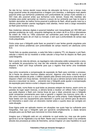 Página 20 de 25



Se não há luz, iremos decidir nosso tempo de obturador de forma a ter o tempo mais
longo possível antes de prejudicarmos a imagem com tremidos, o diafragma mais aberto
possível antes que tenhamos problemas com profundidade de campo muito estreita e o
ISO mais alto possível antes que tenhamos ruído demais. Essas três medidas são
tomadas para poder aproveitar ao máximo o pouco de luz ambiente que haja no local e
também aproveitar da melhor forma possível a potência do flash, afinal quanto mais luz a
câmera puder receber usando regulagens mais abertas, menor será a carga necessária
ao flash para iluminar a cena.

Nas modernas câmeras digitais é possível trabalhar com tranquilidade em ISO 800 sem
grandes problemas de ruído, enquanto diafragmas da ordem de f4 ou f5.6 e obturadores
da ordem de 1/40s ou 1/60s costumam ser suficientes para tomar fotografias sem a
necessidade de apoio de um tripé ou monopé, e sem que a profundidade de campo seja
muito prejudicada.

Outra coisa que o fotógrafo pode fazer se possível é usar lentes grande angulares pois
assim terá menos problemas com profundidade de campo mesmo em aberturas como
f2.8.

Tendo feito os ajustes possíveis, a cada foto feita o sistema TTL irá disparar o pré flash,
calcular o retorno de luz recebido e então calcular a força final do disparo do flash para
cada fotografia.

Sob o ponto de vista da câmera, as regulagens nela colocadas estão subexpondo a cena,
na verdade há pouquíssima luz mas ela não entende corretamente isso, então ela irá
disparar o flash com força suficiente para que o registro final tenha uma tonalidade
mediana.

Aqui entra novamente a compensação de exposição do flash para controlar o processo.
Se à frente da câmera tivermos objetos escuros, digamos uma festa noturna na qual
todos estão vestidos de preto, o reflexo captado pela câmera será pouco e esta tenderá a
disparar o flash com força demais - lembrem-se de que a câmera sempre tenta clarear os
escuros e escurecer os claros - , prevendo isso o fotógrafo pode ajustar a compensação
de exposição para menos e evitar o disparo com força excessiva.

Por outro lado, numa festa na qual todas as pessoas estejam de branco, assim como as
paredes do lugar sejam brancas, a câmera tende a receber um reflexo forte e imaginar
que pode disparar o flash com menos força do que o ideal, prevendo isso o fotógrafo
pode compensar previamente para mais e garantir o registro dos brancos como são, e
não como cinzentos que é o que a câmera faria por conta própria. Cada fotógrafo deve
fazer testes com seu equipamento para descobrir o quanto sua câmera gera de desvios
em fotometria e assim criar um dicionário mental sobre o quanto deve ser corrigido em
cada situação.

Essa lógica pode ser aplicada mesmo em situações nas quais haja luz suficiente para
fotografias, mas que o fotógrafo opte por ignorá-la completamente, a citada terceira
situação para uso do flash que mencionei no início deste artigo.

Imagine que o fotógrafo está em um ambiente no qual exista luz, mas que ele queira
ignorá-la e só ter registrada a luz de flash. Neste caso é necessário medir a luz ambiente
através dos processos já vistos de fotometria, vamos imaginar um caso hipotético no qual


                         Fotometria e Flash por Armando Vernaglia Jr
                                    www.fotografia-dg.com
 
