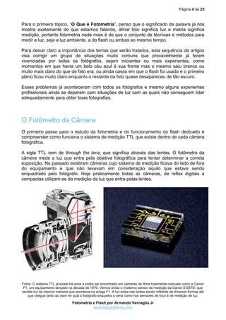 Página 4 de 25



Para o primeiro tópico, “O Que é Fotometria”, penso que o significado da palavra já nos
mostra exatamente do que estamos falando, afinal foto significa luz e metria significa
medição, portanto fotometria nada mais é do que o conjunto de técnicas e métodos para
medir a luz, seja a luz ambiente, a do flash ou ambas ao mesmo tempo.

Para deixar claro a importância dos temas que serão tratados, esta sequência de artigos
visa corrigir um grupo de situações muito comuns que provavelmente já foram
vivenciadas por todos os fotógrafos, sejam iniciantes ou mais experientes, como
momentos em que havia um belo céu azul à sua frente mas o mesmo saiu branco ou
muito mais claro do que de fato era, ou ainda casos em que o flash foi usado e o primeiro
plano ficou muito claro enquanto o restante da foto quase desapareceu de tão escuro.

Esses problemas já aconteceram com todos os fotógrafos e mesmo alguns experientes
profissionais ainda se deparam com situações de luz com as quais não conseguem lidar
adequadamente para obter boas fotografias.




O Fotômetro da Câmera
O primeiro passo para o estudo da fotometria e do funcionamento do flash dedicado é
compreender como funciona o sistema de medição TTL que existe dentro de cada câmera
fotográfica.

A sigla TTL vem de through the lens, que significa através das lentes. O fotômetro da
câmera mede a luz que entra pela objetiva fotográfica para tentar determinar a correta
exposição. No passado existiram câmeras cujo sistema de medição ficava do lado de fora
do equipamento e que não levavam em consideração aquilo que estava sendo
enquadrado pelo fotógrafo. Hoje praticamente todas as câmeras, de reflex digitais a
compactas utilizam-se da medição da luz que entra pelas lentes.




Fotos: O sistema TTL já existe há anos e podia ser encontrado em câmeras de filme totalmente manuais como a Canon
 F1, um equipamento lançado na década de 1970. Vemos ainda o moderno sensor de medição da Canon EOS7D, que
recebe luz da mesma maneira que acontecia na antiga F1. A luz entra nas lentes sendo refletida de diversas formas até
   que chegue tanto ao visor no qual o fotógrafo enquadra a cena como nos sensores de foco e de medição de luz.

                                Fotometria e Flash por Armando Vernaglia Jr
                                           www.fotografia-dg.com
 