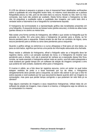 Página 9 de 25



O LCD da câmera é pequeno e graças a isso é impossível fazer detalhadas verificações
sobre a qualidade de uma fotografia recém feita, no máximo você descobre se a pessoa
fotografada piscou ou não, pois se ela está clara ou escura, focada ou não, bem ou mau
composta, isso tudo não poderá ser avaliado. Desta forma deixar o histograma na tela
não irá prejudicar a avaliação sobre a qualidade das imagens, por outro lado dirá a
verdade sobre a fotometria e se a fotografia foi corretamente exposta.

O histograma de luminosidade é a representação gráfica das tonalidades presentes em
uma fotografia. À esquerda temos as baixas luzes (partes escuras), à direita as altas luzes
(partes claras) e no centro os meios tons.

Não existe uma forma correta do histograma, ele reflete o que existe na fotografia que foi
gravada no cartão. Em uma cena clara o histograma irá pender para a direita, se for
escura penderá para a esquerda. Estará errado se ele ficar ao contrário da lógica, cena
escura pendendo para a direita ou cena clara pendendo para a esquerda.

Quando o gráfico atinge os extremos e a curva ultrapassa o final para um dos lados, ou
para os dois lados, significa que temos uma perda de informação estourada e/ou fechada.

Nisso reside a utilidade do histograma, afinal o fotógrafo sabe se a fotografia deve ter
registros claros, como o já cansado exemplo da noiva, e o histograma irá mostrar isso
pendendo para a direita, com ele é possível ter certeza se a exposição dessa foto ficou
correta, se neste exemplo o histograma estiver mais ao centro, sua foto está subexposta e
você acabará por gastar tempo em um software de edição de imagens corrigindo o erro
que poderia ter sido evitado, bastando olhar para o histograma.

O inverso é válido, se a foto deve ter registros escuros, como um jantar no qual todos
estejam vestidos de preto e o local iluminado por luz de velas, o histograma
obrigatoriamente deve pender para a esquerda, se assim não estiver é por que a foto foi
sobre exposta e você acabará por ter que escurecê-la depois quando abrir as imagens no
computador, mas para que perder tempo corrigindo o que poderiam ter sido feito já na
câmera?

Veja alguns exemplos de imagens e seus respectivos histogramas. Utilizei telas de um
software de edição de imagens, mas a base é a mesma, o histograma seja na câmera ou
no computador é o mesmo.




                         Fotometria e Flash por Armando Vernaglia Jr
                                    www.fotografia-dg.com
 