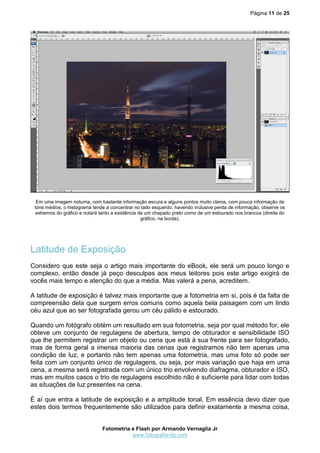 Página 11 de 25
Fotometria e Flash por Armando Vernaglia Jr
www.fotografia-dg.com
Em uma imagem noturna, com bastante informação escura e alguns pontos muito claros, com pouca informação de
tons médios, o histograma tende a concentrar no lado esquerdo, havendo inclusive perda de informação, observe os
extremos do gráfico e notará tanto a existência de um chapado preto como de um estourado nos brancos (direita do
gráfico, na borda).
Latitude de Exposição
Considero que este seja o artigo mais importante do eBook, ele será um pouco longo e
complexo, então desde já peço desculpas aos meus leitores pois este artigo exigirá de
vocês mais tempo e atenção do que a média. Mas valerá a pena, acreditem.
A latitude de exposição é talvez mais importante que a fotometria em si, pois é da falta de
compreensão dela que surgem erros comuns como aquela bela paisagem com um lindo
céu azul que ao ser fotografada gerou um céu pálido e estourado.
Quando um fotógrafo obtém um resultado em sua fotometria, seja por qual método for, ele
obteve um conjunto de regulagens de abertura, tempo de obturador e sensibilidade ISO
que lhe permitem registrar um objeto ou cena que está à sua frente para ser fotografado,
mas de forma geral a imensa maioria das cenas que registramos não tem apenas uma
condição de luz, e portanto não tem apenas uma fotometria, mas uma foto só pode ser
feita com um conjunto único de regulagens, ou seja, por mais variação que haja em uma
cena, a mesma será registrada com um único trio envolvendo diafragma, obturador e ISO,
mas em muitos casos o trio de regulagens escolhido não é suficiente para lidar com todas
as situações de luz presentes na cena.
É aí que entra a latitude de exposição e a amplitude tonal. Em essência devo dizer que
estes dois termos frequentemente são utilizados para definir exatamente a mesma coisa,
 