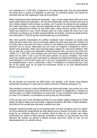 Página 22 de 25
Fotometria e Flash por Armando Vernaglia Jr
www.fotografia-dg.com
com diafragma f11 e ISO 200. A abertura f11 foi selecionada pelo tanto de profundidade
de campo que eu queria na fotografia. A partir daí, eu precisava ajustar meu tempo de
obturador até que não registrasse nada da luz ambiente.
Minha experiência sobre latitude de exposição - veja o quinto artigo desta série para mais
dados sobre latitude de exposição - diz que devo fechar pelo menos 4 pontos para que os
tons médios estejam muito escuros ou pretos, com 5 pontos há certeza de que qualquer
tom médio sairá preto, ou seja, não será registrado na foto, e se você tiver qualquer receio
ou quiser realmente ter certeza de que ficará preto, basta fechar 6 pontos, não há tom
médio que sobreviva a isso. Como sempre quero ter muita certeza de sumir com a luz
ambiente e só deixar a luz do flash quando trabalho em estúdio, procedi ao ajuste levando
meu obturador a 1/125s (6 pontos mais fechado que a luz ambiente).
Não havia grande necessidade de verificar amplitude tonal checando as partes mais
claras da cena neste caso, pois se houvesse registro de altas luzes elas iriam interferir só
no fundo branco (que deve ser branco mesmo) e nos reflexos nos produtos, que também
deveriam ser um pouco estourados que era como eu imaginei a fotografia e como o
cliente havia aprovado, então caso houvesse algum registro ali, não seria problema. Pelo
sim ou pelo não, e como sou preciosista, acabei fechando mais um pouco e fiz a foto com
1/200s, f11 e ISO 200, mas confesso que não havia necessidade de ter fechado mais
esses 2/3 de ponto. Tudo o que foi dito pode parecer um pouco complexo, mas ficará
tanto mais simples quanto mais você treinar a avaliação de amplitude tonal das cenas que
você fotografa, o que foi feito nada mais é do que ir subexpondo a luz ambiente até que
ela desaparecesse, e pois é adicionado o flash. O histograma é fundamental aqui, pois
ele irá lhe ajudar para ver se ainda há informação visível ou se tudo definitivamente
fechou e sumiu da foto.
Conclusões
No dia primeiro de novembro de 2003 tomei uma decisão, a de vender meus flashes
tradicionais de estúdio e investir dali em diante somente em flashes dedicados TTL
Essa decisão ocorreu por conta da fotografia que ilustra este artigo, que produzi com uma
modesta câmera compacta Canon Powershot G2 de apenas 4 megapixels e 3 flashes da
mesma marca, um deles comandando os outros dois. O que comandava estava ligado por
um cabo TTL à câmera, e comandava os outros dois por infravermelho.
A foto da taça com a tinta vermelha jorrando em sua direção (página seguinte) foi obtida
depois de alguns testes para iluminação e algumas tentativas até obter o efeito desejado,
tudo feito em um quintal para não sujar o estúdio com tinta.
Naquele momento percebi que se era possível fazer uma foto complexa como um splash,
de forma totalmente independente da rede elétrica pois os flashes funcionam com pilhas,
longe de um ambiente ideal de um estúdio, afinal foi feito em um quintal, sem cabos
pendurados por todos os lados gerando acidentes e tombos, se era possível com uma
estrutura tão simples de câmera e flashes produzir essa foto, então ao meu ver era
desnecessário ter um estúdio comum.
 
