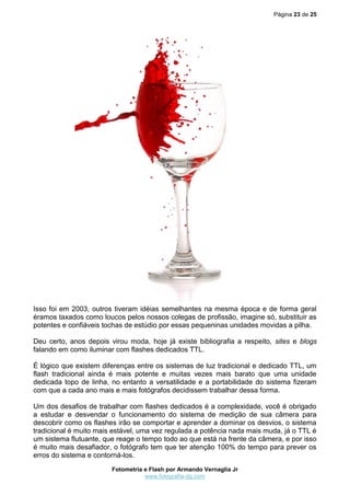 Página 23 de 25
Fotometria e Flash por Armando Vernaglia Jr
www.fotografia-dg.com
Isso foi em 2003, outros tiveram idéias semelhantes na mesma época e de forma geral
éramos taxados como loucos pelos nossos colegas de profissão, imagine só, substituir as
potentes e confiáveis tochas de estúdio por essas pequeninas unidades movidas a pilha.
Deu certo, anos depois virou moda, hoje já existe bibliografia a respeito, sites e blogs
falando em como iluminar com flashes dedicados TTL.
É lógico que existem diferenças entre os sistemas de luz tradicional e dedicado TTL, um
flash tradicional ainda é mais potente e muitas vezes mais barato que uma unidade
dedicada topo de linha, no entanto a versatilidade e a portabilidade do sistema fizeram
com que a cada ano mais e mais fotógrafos decidissem trabalhar dessa forma.
Um dos desafios de trabalhar com flashes dedicados é a complexidade, você é obrigado
a estudar e desvendar o funcionamento do sistema de medição de sua câmera para
descobrir como os flashes irão se comportar e aprender a dominar os desvios, o sistema
tradicional é muito mais estável, uma vez regulada a potência nada mais muda, já o TTL é
um sistema flutuante, que reage o tempo todo ao que está na frente da câmera, e por isso
é muito mais desafiador, o fotógrafo tem que ter atenção 100% do tempo para prever os
erros do sistema e contorná-los.
 