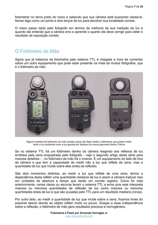 Página 7 de 25
Fotometria e Flash por Armando Vernaglia Jr
www.fotografia-dg.com
fotometrar no terno preto do noivo e sabendo que sua câmera está buscando clareá-lo,
fechar algo como um ponto e dois terços de luz para devolver sua tonalidade correta.
O maior passo dado pelo fotógrafo em termos da melhoria de sua medição de luz é
quando ele entende que a câmera erra e aprende o quanto ele deve corrigir para obter o
resultado de exposição correto.
O Fotômetro de Mão
Agora que já tratamos da fotometria pelo sistema TTL é chegada a hora de comentar
sobre um outro equipamento que pode estar presente na mala de muitos fotógrafos, que
é o fotômetro de mão.
Alguns modelos de fotômetro de mão (nestes casos são flash meters, fotômetros que podem medir
tanto a luz ambiente como a luz gerada por flashes) da marca japonesa Kenko-Tokina
Se no sistema TTL há um fotômetro dentro da câmera reagindo aos reflexos de luz
emitidos pela cena enquadrada pelo fotógrafo - veja o segundo artigo desta série para
maiores detalhes - , no fotômetro de mão há o inverso. É um equipamento do lado de fora
da câmera e que tem a capacidade de medir não a luz que reflete da cena, mas a
quantidade de luz que incide sobre eles antes da reflexão.
São dois momentos distintos, ao medir a luz que reflete de uma cena, temos a
dependência desta refletir uma quantidade mediana de luz e assim a câmera traduzir isso
em unidades de abertura e tempo que darão um correto registro. Como foi visto
anteriormente, cenas claras ou escuras levam o sistema TTL a erros pois este interpreta
maiores ou menores quantidades de reflexão de luz como maiores ou menores
quantidades totais de luz e que são puxadas pelo TTL para um resultado mediano (cinza).
Por outro lado, ao medir a quantidade de luz que incide sobre a cena, ficamos livres do
possível desvio devido ao objeto refletir muito ou pouco. Graças a essa independência
sobre a reflexão, o fotômetro de mão gera resultados precisos e homogêneos.
 