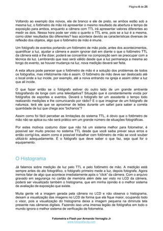 Página 8 de 25
Fotometria e Flash por Armando Vernaglia Jr
www.fotografia-dg.com
Voltando ao exemplo dos noivos, ela de branco e ele de preto, se ambos estão sob a
mesma luz, o fotômetro de mão irá apresentar o mesmo resultado de abertura e tempo de
exposição para ambos, enquanto a câmera com TTL irá apresentar valores diferentes ao
medir os dois. Nessa hora pode ser visto o quanto o TTL erra, pois se a luz é a mesma,
como obter resultados tão diferentes? Isso acontece devido as características diversas de
reflexão dos objetos, algo que o fotômetro de mão é imune.
Um fotógrafo de eventos portando um fotômetro de mão pode, antes dos acontecimentos,
quantificar a luz, ajustar a câmera e assim ignorar dali em diante o que o fotômetro TTL
da câmera está a lhe dizer, poderá se concentrar na composição sem se preocupar com a
técnica da luz. Lembrando que isso será válido desde que a luz permaneça a mesma ao
longo do evento, se houver mudança na luz, nova medição deverá ser feita.
A esta altura pode parecer que o fotômetro de mão é a solução dos problemas de todos
os fotógrafos, mas infelizmente não é assim. O fotômetro de mão deve ser deslocado até
o local onde a luz incide, por exemplo, até a noiva entrando na igreja e assim obter a luz
que ali incide.
O que fazer então se o fotógrafo estiver do outro lado de um grande ambiente
fotografando de longe com uma teleobjetiva? Situação que é constantemente vivida por
fotógrafos de esportes e eventos. Deverá o fotógrafo ter um assistente o tempo todo
realizando medições e lhe comunicando por rádio? E o que imaginar de um fotógrafo de
natureza, terá ele que se aproximar de leões durante um safari para saber a correta
quantidade de luz que chega aos “bichanos”?
Assim como foi fácil perceber as limitações do sistema TTL, é óbvio que o fotômetro de
mão não se aplica ou não será prático em um grande número de situações fotográficas.
Por estes motivos costumo dizer que não há um sistema melhor para fotometrar, é
possível ser muito preciso no sistema TTL desde que você saiba prever seus erros e
então corrigí-los, assim como é possível trabalhar com fotômetro de mão se você souber
utilizá-lo adequadamente. É o fotógrafo que deve saber o que faz, seja qual for o
equipamento.
O Histograma
Já falamos sobre medição de luz pelo TTL e pelo fotômetro de mão. A medição está
sempre antes do ato fotográfico, o fotógrafo primeiro mede a luz, depois fotografa. Agora
iremos falar de algo que acontece imediatamente após o “click” da câmera. Com o arquivo
gravado em segurança no cartão de memória além dele ser visto no LCD da câmera,
poderá ser visualizado também o histograma, que em minha opinião é o melhor sistema
de avaliação de exposição que existe.
Muita gente vê a imagem gerada pela câmera no LCD e não observa o histograma,
deixam a visualização das imagens no LCD de forma que ela fique maior, ocupando todo
o visor, pois a visualização do histograma deixa a imagem pequena na diminuta tela
presente nas câmeras digitais. Fazendo isso uma imensa legião de fotógrafos em todo o
mundo ignora o melhor sistema de verificação de fotometria.
 