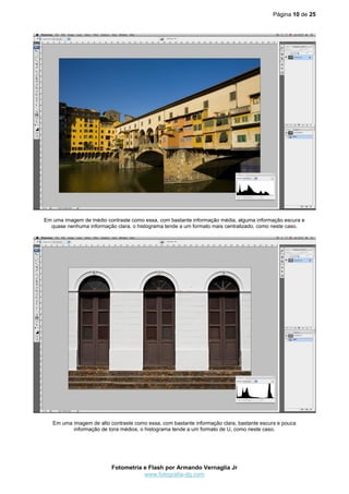 Página 10 de 25
Fotometria e Flash por Armando Vernaglia Jr
www.fotografia-dg.com
Em uma imagem de médio contraste como essa, com bastante informação média, alguma informação escura e
quase nenhuma informação clara, o histograma tende a um formato mais centralizado, como neste caso.
Em uma imagem de alto contraste como essa, com bastante informação clara, bastante escura e pouca
informação de tons médios, o histograma tende a um formato de U, como neste caso.
 