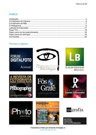 Página 2 de 25
Fotometria e Flash por Armando Vernaglia Jr
www.fotografia-dg.com
Índice
Introdução............................................................................................................................3
O Fotômetro da Câmera......................................................................................................4
O Fotômetro de Mão............................................................................................................7
O Histograma.......................................................................................................................8
Latitude de Exposição........................................................................................................11
Flash TTL...........................................................................................................................15
Flash como luz de preenchimento .....................................................................................18
Flash como luz principal ....................................................................................................19
Conclusões........................................................................................................................22
Temos o Apoio:
 