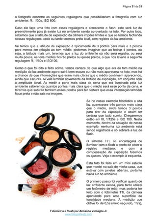 Página 21 de 25
Fotometria e Flash por Armando Vernaglia Jr
www.fotografia-dg.com
o fotógrafo encontre as seguintes regulagens que possibilitariam a fotografia com luz
ambiente: f4, 1/30s, ISO 800.
Caso ele faça uma foto com essas regulagens e acrescente o flash, este será luz de
preenchimento pois já existe luz no ambiente sendo aproveitada na foto. Por outro lado,
sabemos que a latitude de exposição da câmera impões limites e que se formos fechando
nossas regulagens, cedo ou tarde teremos preto total, sem registro da luz ambiente.
Se temos que a latitude de exposição é tipicamente de 3 pontos para mais e 3 pontos
para menos em relação ao tom médio, podemos imaginar que ao fechar 4 pontos, ou
seja, a latitude mais um, teremos que a luz do ambiente ou não será registra, ou será
muito pouca, os tons médios ficarão pretos ou quase pretos, o que nos levaria a seguinte
regulagem f4, 1/60s e ISO100.
Como o que foi dito e feito acima, temos certeza de que algo que era de tom médio na
medição da luz ambiente agora sairá bem escuro ou não mais aparecerá na foto, mas há
a chance de que informações que eram mais claras que o médio continuem aparecendo,
ainda que escuras. Aí vale lembrar novamente da latitude de exposição, em conjunto com
a amplitude tonal. Ao medir a parte mais clara da cena que era iluminada pela luz
ambiente saberemos quantos pontos mais clara que o médio será esse ponto da cena, e
teremos que subtrair também esses pontos para ter certeza que essa informação também
fique preta e não saia na imagem.
Se no nosso exemplo hipotético a alta
luz aparecesse três pontos mais clara
que o médio, ainda temos 3 pontos
para tirar da exposição e assim ter
certeza que tudo sumiu. Chegaremos
então em f8, 1/125s e ISO 100. Neste
momento, dentro da situação de nosso
exemplo, nenhuma luz ambiente está
sendo registrada e só sobrará a luz do
flash.
O sistema TTL se encarregará de
iluminar com o flash a ponto de obter o
registro mediano, e com a
compensação de exposição fazemos
os ajustes. Veja o exemplo à esquerda.
Esta foto foi feita em um mini estúdio
que montei na sala de minha casa, que
estava com janelas abertas, portanto
havia luz no ambiente.
O primeiro passo foi verificar quanto de
luz ambiente existia, para tanto utilizei
um fotômetro de mão, mas poderia ter
feito com o fotômetro TTL da câmera
apontando para uma superfície de
tonalidade mediana. A medição que
obtive foi de 0,5s (meio segundo, 1/2s),
 