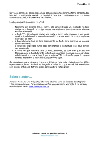 Página 24 de 25
Fotometria e Flash por Armando Vernaglia Jr
www.fotografia-dg.com
Se você é como eu e gosta de desafios, gosta de trabalhar de forma 100% concentrada e
buscando o máximo da precisão de resultados para ficar o mínimo de tempo corrigindo
fotos no computador, então esse é seu caminho.
Lembre-se dos tópicos vistos no eBook:
 fotometria em sistema TTL é reativa, ela sempre busca um resultado mediano
obrigando o fotógrafo a corrigir sempre que o sistema tenta transformar claros e
escuros em cinzas;
 o flash TTL é igualmente reativo, ele muda o tempo todo conforme o que está à
sua frente refletindo luz tornando necessário um uso atento da compensação de
exposição do flash;
 a boa fotometria leva ao bom desempenho do flash, com economia de energia,
tempo e trabalho;
 a latitude de exposição nunca pode ser ignorada e a amplitude tonal deve sempre
ser mensurada;
 o flash tem por natureza uma luz dura, direcional, se você não quer isso use
técnicas como a do rebatimento de flash em superfícies próximas (tetos, paredes e
rebatedores), e o que é bom é que o sistema TTL continua funcionando mesmo
quando apontamos o flash para qualquer outro lugar;
Se você chegou até aqui depois dos outros 8 tópicos, deve estar cheio de dúvidas, idéias
e pensamentos, fica a dica final: vá fotografar e treinar tudo que leu, não há aprendizado
sem prática, então saia da frente desse computador e vá fotografar!
Sobre o autor…
Armando Vernaglia Jr é fotógrafo profissional atuando junto ao mercado de fotografia e
vídeo para publicidade. Para mais informações sobre Armando Vernaglia Jr ou para ver
mais imagens, visite: www.vernaglia.com.br
 