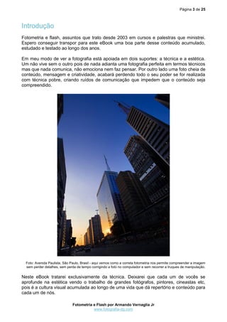 Página 3 de 25
Fotometria e Flash por Armando Vernaglia Jr
www.fotografia-dg.com
Introdução
Fotometria e flash, assuntos que trato desde 2003 em cursos e palestras que ministrei.
Espero conseguir transpor para este eBook uma boa parte desse conteúdo acumulado,
estudado e testado ao longo dos anos.
Em meu modo de ver a fotografia está apoiada em dois suportes: a técnica e a estética.
Um não vive sem o outro pois de nada adianta uma fotografia perfeita em termos técnicos
mas que nada comunica, não emociona nem faz pensar. Por outro lado uma foto cheia de
conteúdo, mensagem e criatividade, acabará perdendo todo o seu poder se for realizada
com técnica pobre, criando ruídos de comunicação que impedem que o conteúdo seja
compreendido.
Foto: Avenida Paulista, São Paulo, Brasil - aqui vemos como a correta fotometria nos permite compreender a imagem
sem perder detalhes, sem perda de tempo corrigindo a foto no computador e sem recorrer a truques de manipulação.
Neste eBook tratarei exclusivamente da técnica. Deixarei que cada um de vocês se
aprofunde na estética vendo o trabalho de grandes fotógrafos, pintores, cineastas etc,
pois é a cultura visual acumulada ao longo de uma vida que dá repertório e conteúdo para
cada um de nós.
 