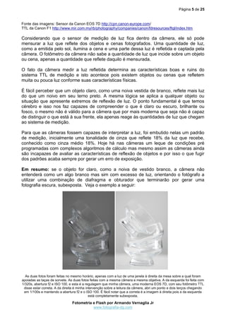 Página 5 de 25
Fotometria e Flash por Armando Vernaglia Jr
www.fotografia-dg.com
Fonte das imagens: Sensor da Canon EOS 7D http://cpn.canon-europe.com/
TTL da Canon F1 http://www.mir.com.my/rb/photography/companies/canon/fdresources/ftql/index.htm
Considerando que o sensor de medição de luz fica dentro da câmera, ele só pode
mensurar a luz que reflete dos objetos e cenas fotografados. Uma quantidade de luz,
como a emitida pelo sol, ilumina a cena e uma parte dessa luz é refletida e captada pela
câmera. O fotômetro da câmera não sabe a quantidade de luz que incide sobre um objeto
ou cena, apenas a quantidade que reflete daquilo é mensurada.
O fato da câmera medir a luz refletida determina as características boas e ruins do
sistema TTL de medição e isto acontece pois existem objetos ou cenas que refletem
muita ou pouca luz conforme suas características físicas.
É fácil perceber que um objeto claro, como uma noiva vestida de branco, reflete mais luz
do que um noivo em seu terno preto. A mesma lógica se aplica a qualquer objeto ou
situação que apresente extremos de reflexão de luz. O ponto fundamental é que temos
cérebro e isso nos faz capazes de compreender o que é claro ou escuro, brilhante ou
fosco, o mesmo não é válido para a câmera que por mais moderna que seja não é capaz
de distinguir o que está à sua frente, ela apenas reage às quantidades de luz que chegam
ao sistema de medição.
Para que as câmeras fossem capazes de interpretar a luz, foi embutido nelas um padrão
de medição, inicialmente uma tonalidade de cinza que reflete 18% da luz que recebe,
conhecido como cinza médio 18%. Hoje há nas câmeras um leque de condições pré
programadas com complexos algoritmos de cálculo mas mesmo assim as câmeras ainda
são incapazes de avaliar as características de reflexão de objetos e por isso o que fugir
dos padrões acaba sempre por gerar um erro de exposição.
Em resumo: se o objeto for claro, como a noiva de vestido branco, a câmera não
entenderá como um algo branco mas sim com excesso de luz, orientando o fotógrafo a
utilizar uma combinação de diafragma e obturador que terminarão por gerar uma
fotografia escura, subexposta. Veja o exemplo a seguir:
As duas fotos foram feitas no mesmo horário, apenas com a luz de uma janela à direita da mesa sobre a qual foram
apoiadas as taças de sorvete. As duas fotos feitas com a mesma câmera e mesma objetiva. A da esquerda foi feita com
1/320s, abertura f2 e ISO 100, e esta é a regulagem que minha câmera, uma moderna EOS 7D, com seu fotômetro TTL
disse estar correta. A da direita é minha intervenção sobre a leitura da câmera, abri um ponto e dois terços chegando
em 1/100s e mantendo a abertura f2 e o ISO 100. É fácil notar que a correta é a imagem à direita pois a da esquerda
está completamente subexposta.
 