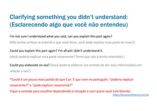 I’m not sure I understood what you said, can you explain this part again?
(Não tenho certeza se entendi o que você disse, você pode explicar essa parte de novo?)
Could you explain this part again? I’m afraid I didn’t understand it.
(Você poderia explicar essa parte novamente? Temo que não a tenha entendido.)
Could you elaborate on xxx? (Você poderia elaborar (no sentido de dar mais informações) em
relação a xxx?)
*Could é um pouco mais polido do que Can. É que nem no português: “poderia explicar
novamente?” e “pode explicar novamente?”
Fique à vontade para escolher dependendo a situação e com quem você está falando.
Clarifying something you didn’t understand:
(Esclarecendo algo que você não entendeu)
https://businessfluency.com.br
 