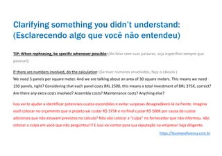 TIP: When rephrasing, be specific whenever possible: (Ao falar com suas palavras, seja específico sempre que
possível):
If there are numbers involved, do the calculation: (Se tiver números envolvidos, faça o cálculo.)
We need 5 panels per square meter. And we are talking about an area of 30 square meters. This means we need
150 panels, right? Considering that each panel costs BRL 2500, this means a total investment of BRL 375K, correct?
Are there any extra costs involved? Assembly costs? Maintenance costs? Anything else?
Isso vai te ajudar a identificar potenciais custos escondidos e evitar surpesas desagradáveis lá na frente. Imagina
você colocar no orçamento que o projeto vai custar R$ 375K e no final custar R$ 500K por causa de custos
adicionais que não estavam previstos no cálculo? Não vão colocar a ”culpa” no fornecedor que não informou. Vão
colocar a culpa em você que não perguntou!!! E isso vai contar para sua reputação na empresa! Seja diligente.
Clarifying something you didn’t understand:
(Esclarecendo algo que você não entendeu)
https://businessfluency.com.br
 